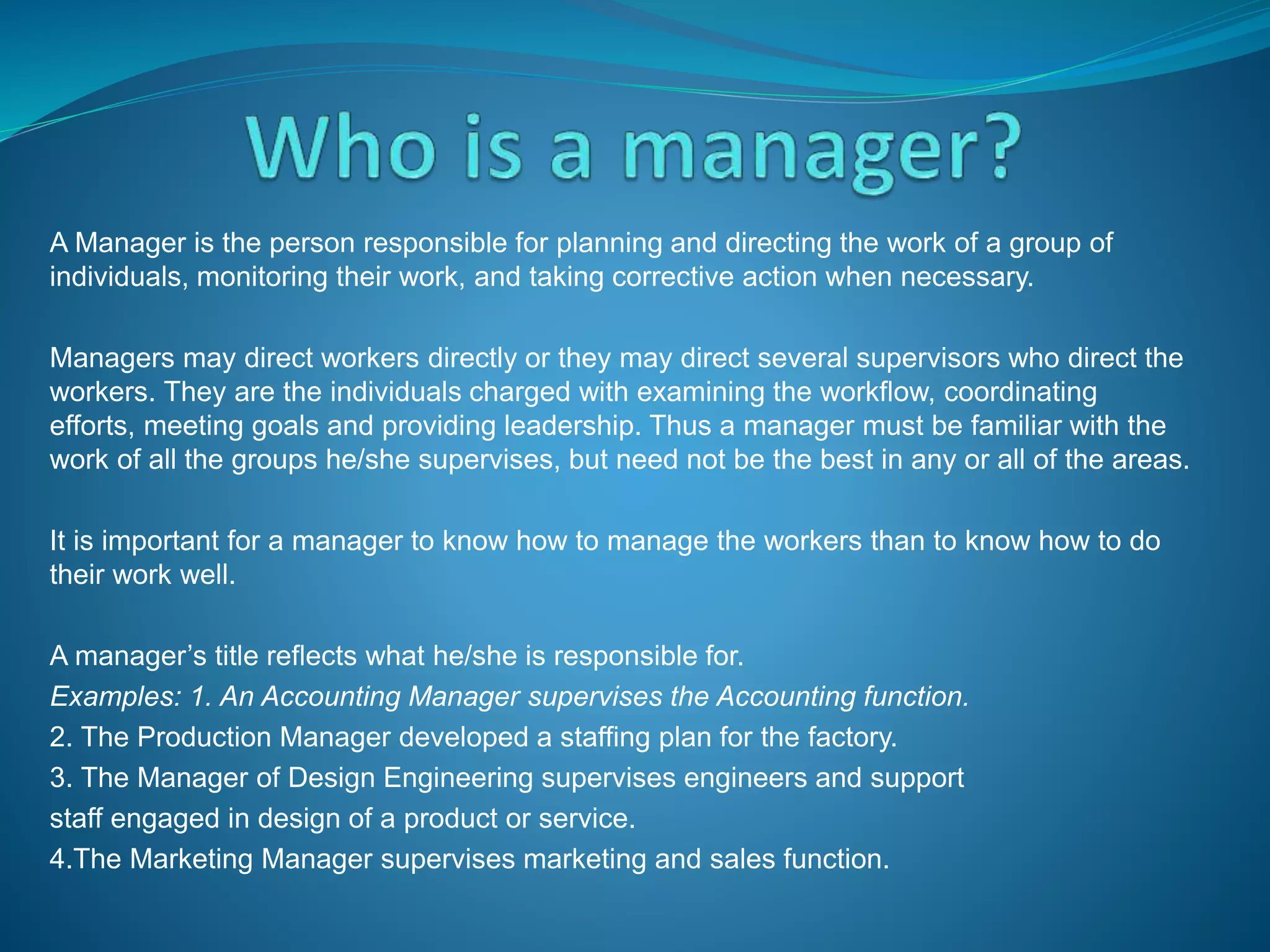 A Manager is the person responsible for planning and directing the work of a group of
individuals, monitoring their work, and taking corrective action when necessary.
Managers may direct workers directly or they may direct several supervisors who direct the
workers. They are the individuals charged with examining the workflow, coordinating
efforts, meeting goals and providing leadership. Thus a manager must be familiar with the
work of all the groups he/she supervises, but need not be the best in any or all of the areas.
It is important for a manager to know how to manage the workers than to know how to do
their work well.
A manager’s title reflects what he/she is responsible for.
Examples: 1. An Accounting Manager supervises the Accounting function.
2. The Production Manager developed a staffing plan for the factory.
3. The Manager of Design Engineering supervises engineers and support
staff engaged in design of a product or service.
4.The Marketing Manager supervises marketing and sales function.
 