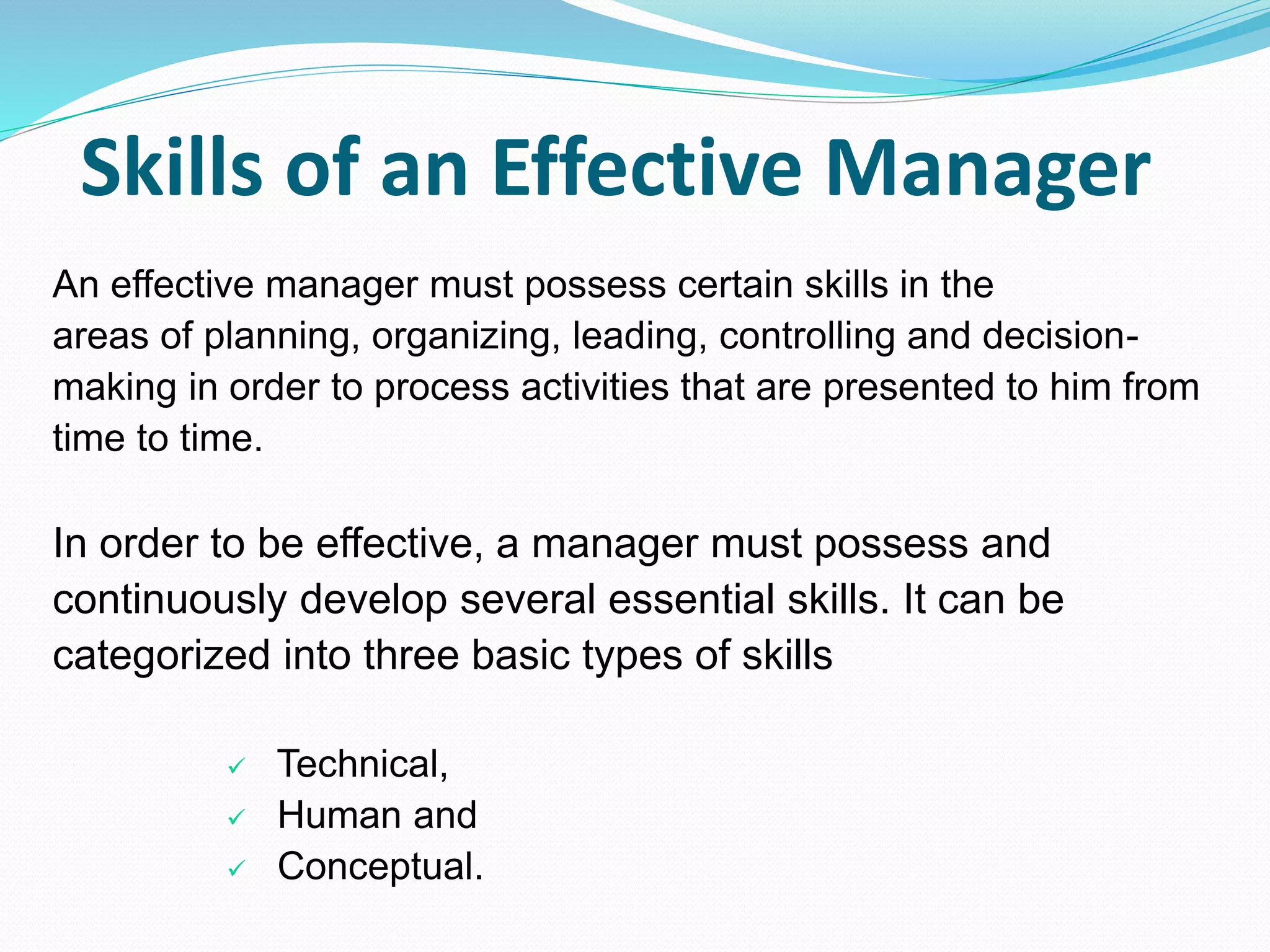 Skills of an Effective Manager
An effective manager must possess certain skills in the
areas of planning, organizing, leading, controlling and decision-
making in order to process activities that are presented to him from
time to time.
In order to be effective, a manager must possess and
continuously develop several essential skills. It can be
categorized into three basic types of skills
 Technical,
 Human and
 Conceptual.
 