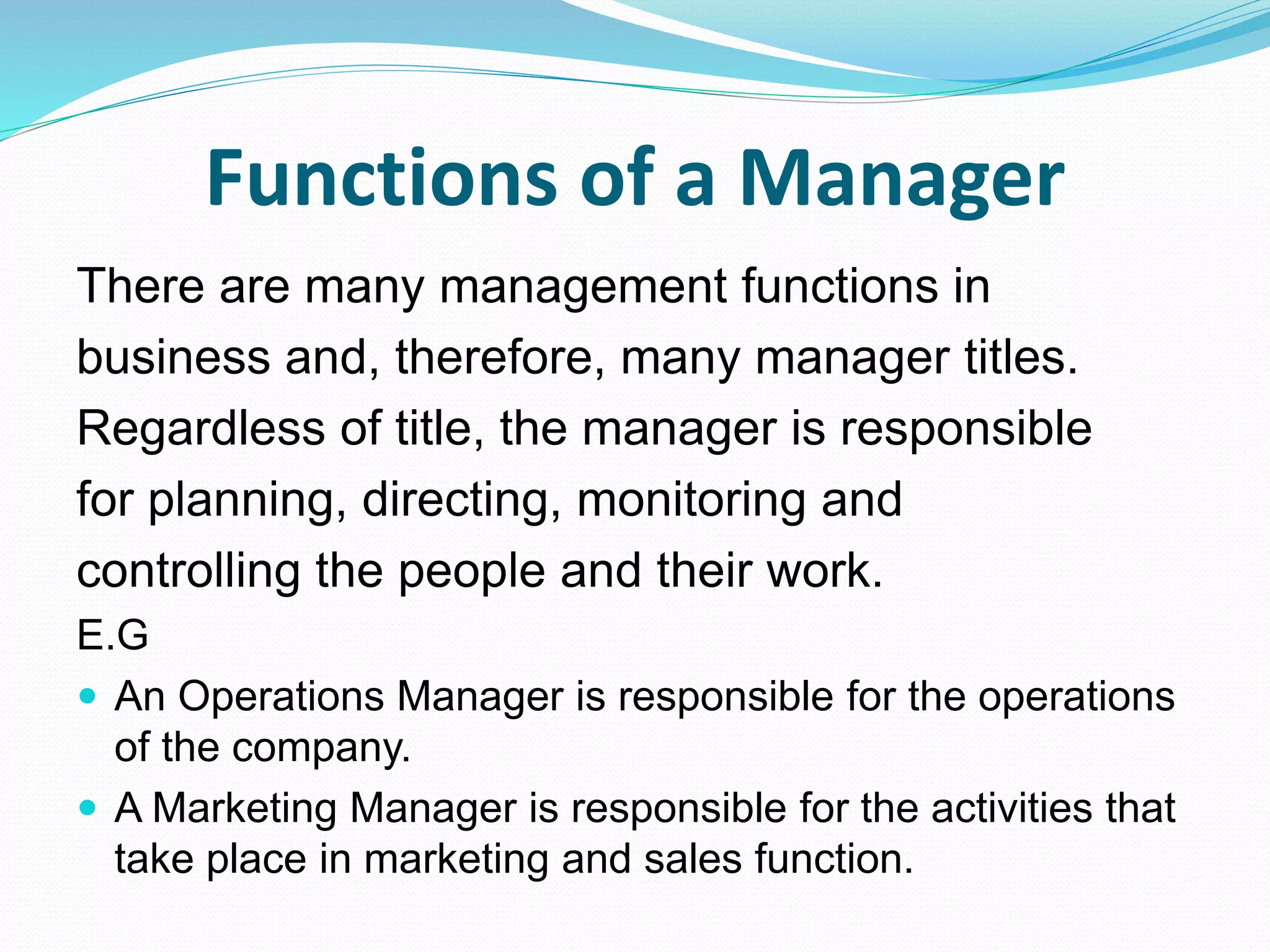Functions of a Manager
There are many management functions in
business and, therefore, many manager titles.
Regardless of title, the manager is responsible
for planning, directing, monitoring and
controlling the people and their work.
E.G
 An Operations Manager is responsible for the operations
of the company.
 A Marketing Manager is responsible for the activities that
take place in marketing and sales function.
 
