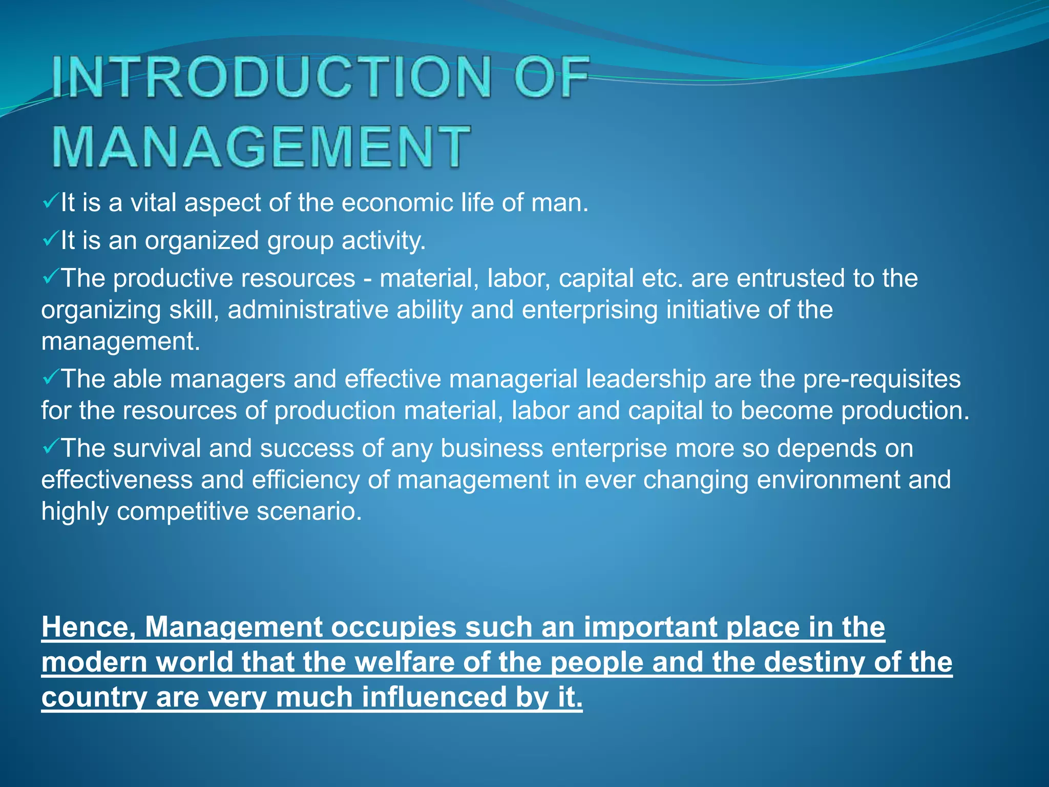 It is a vital aspect of the economic life of man.
It is an organized group activity.
The productive resources - material, labor, capital etc. are entrusted to the
organizing skill, administrative ability and enterprising initiative of the
management.
The able managers and effective managerial leadership are the pre-requisites
for the resources of production material, labor and capital to become production.
The survival and success of any business enterprise more so depends on
effectiveness and efficiency of management in ever changing environment and
highly competitive scenario.
Hence, Management occupies such an important place in the
modern world that the welfare of the people and the destiny of the
country are very much influenced by it.
 