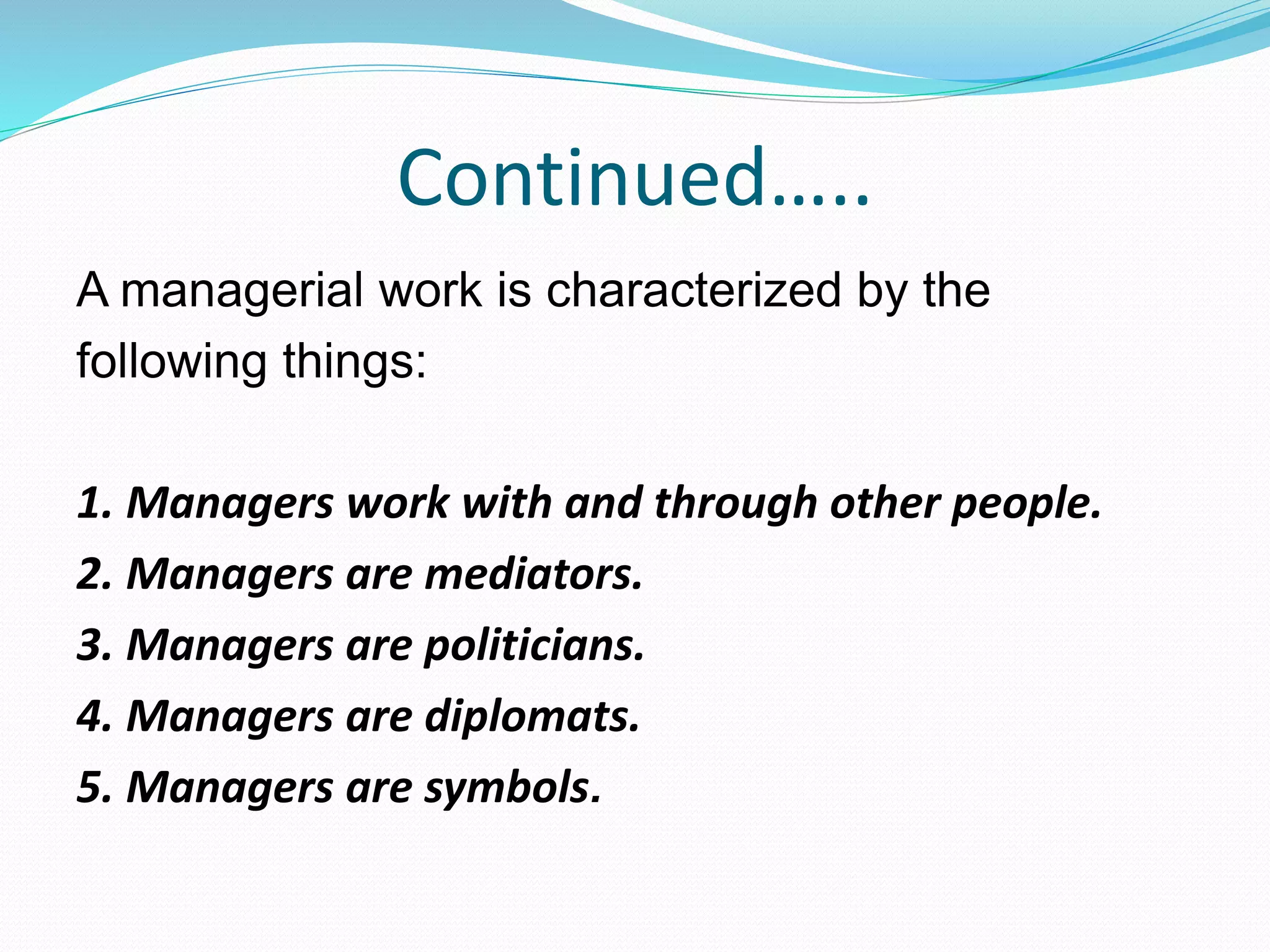 Continued…..
A managerial work is characterized by the
following things:
1. Managers work with and through other people.
2. Managers are mediators.
3. Managers are politicians.
4. Managers are diplomats.
5. Managers are symbols.
 