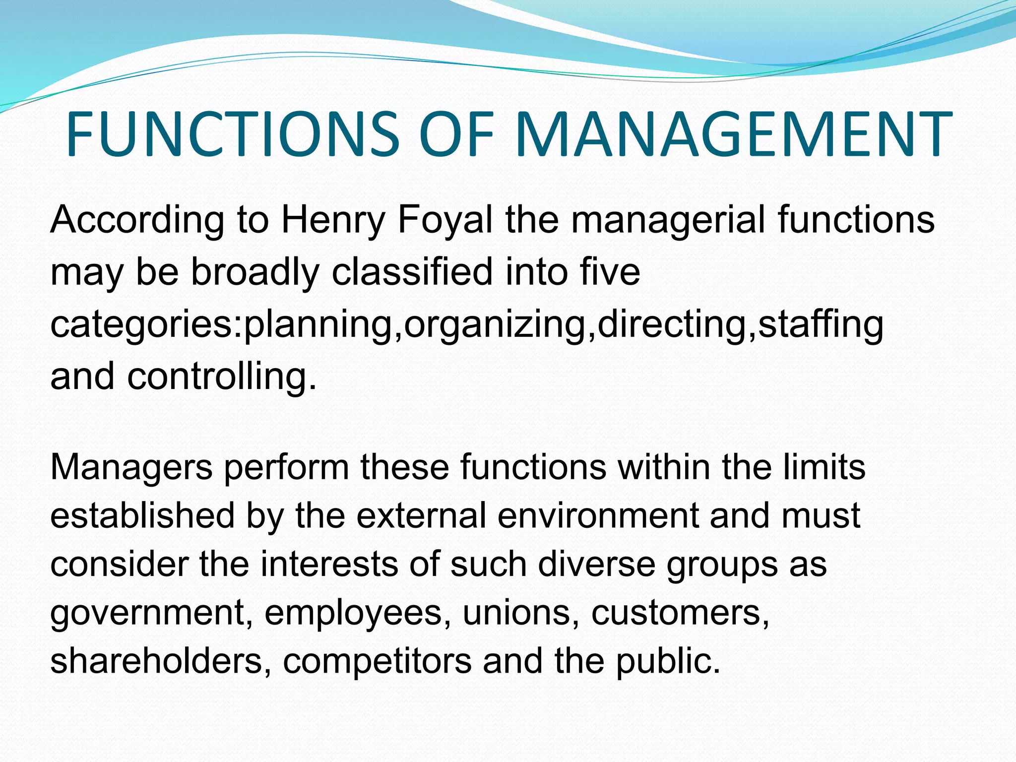 FUNCTIONS OF MANAGEMENT
According to Henry Foyal the managerial functions
may be broadly classified into five
categories:planning,organizing,directing,staffing
and controlling.
Managers perform these functions within the limits
established by the external environment and must
consider the interests of such diverse groups as
government, employees, unions, customers,
shareholders, competitors and the public.
 