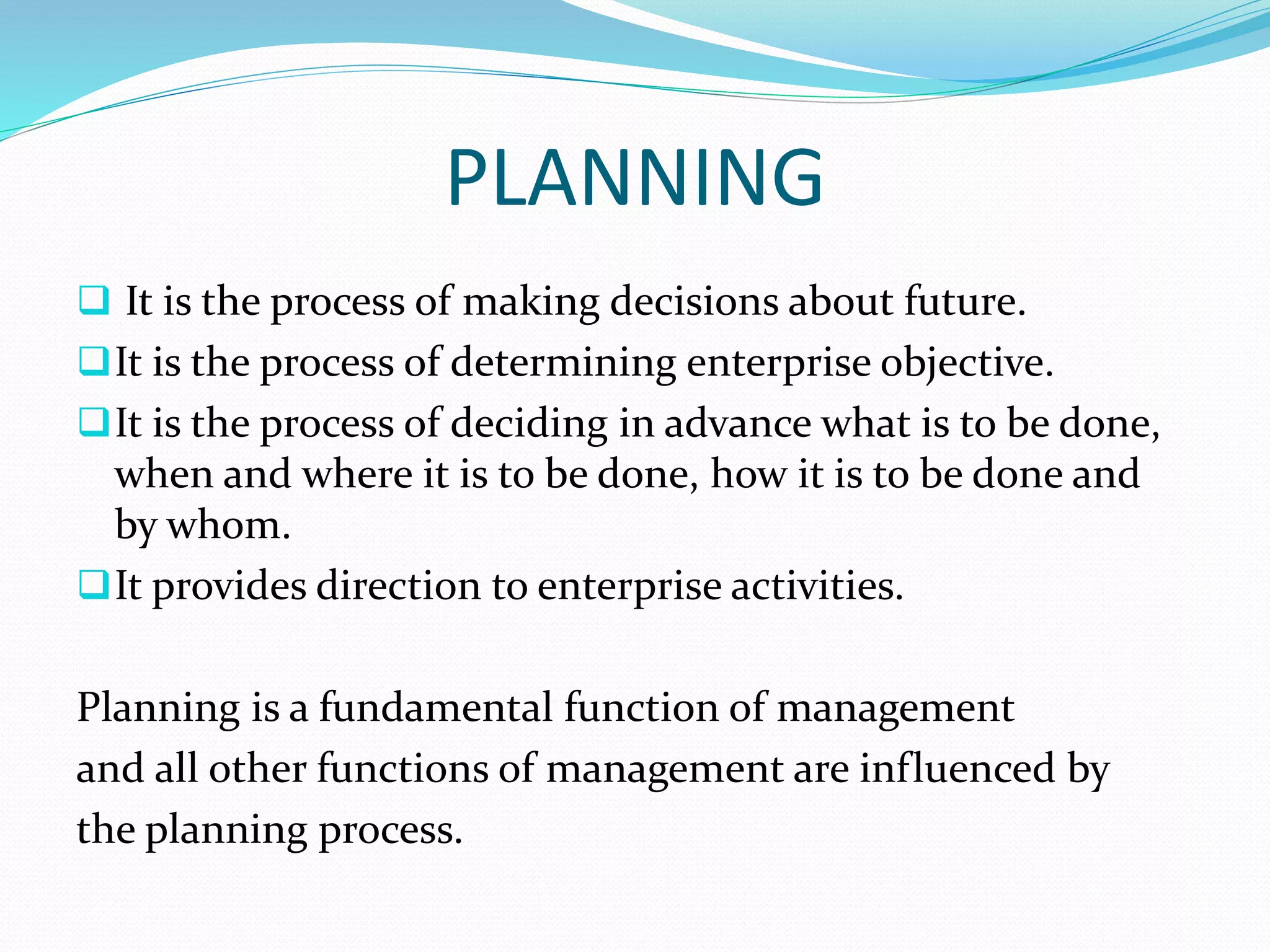 PLANNING
 It is the process of making decisions about future.
It is the process of determining enterprise objective.
It is the process of deciding in advance what is to be done,
when and where it is to be done, how it is to be done and
by whom.
It provides direction to enterprise activities.
Planning is a fundamental function of management
and all other functions of management are influenced by
the planning process.
 