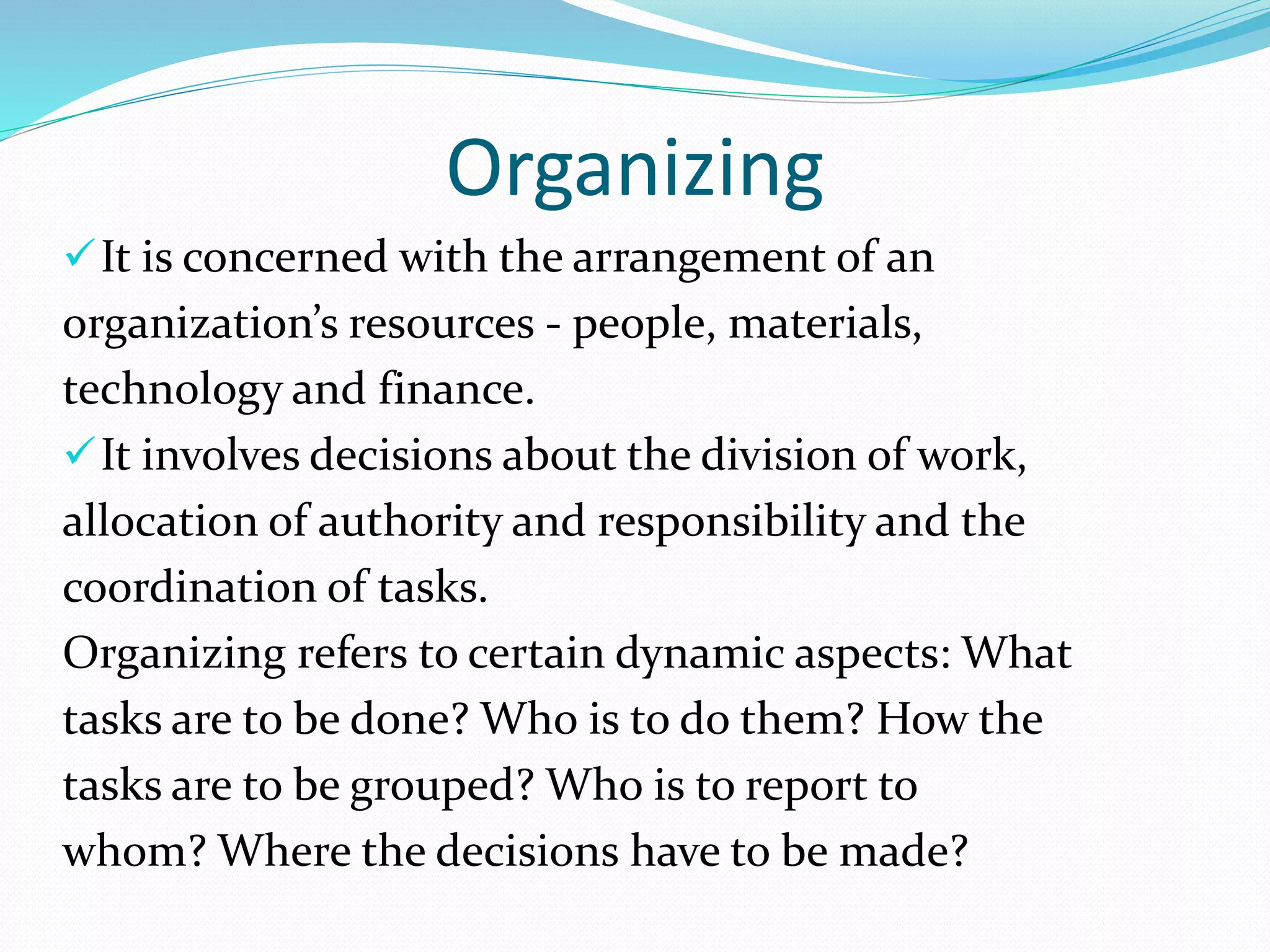 Organizing
It is concerned with the arrangement of an
organization’s resources - people, materials,
technology and finance.
It involves decisions about the division of work,
allocation of authority and responsibility and the
coordination of tasks.
Organizing refers to certain dynamic aspects: What
tasks are to be done? Who is to do them? How the
tasks are to be grouped? Who is to report to
whom? Where the decisions have to be made?
 