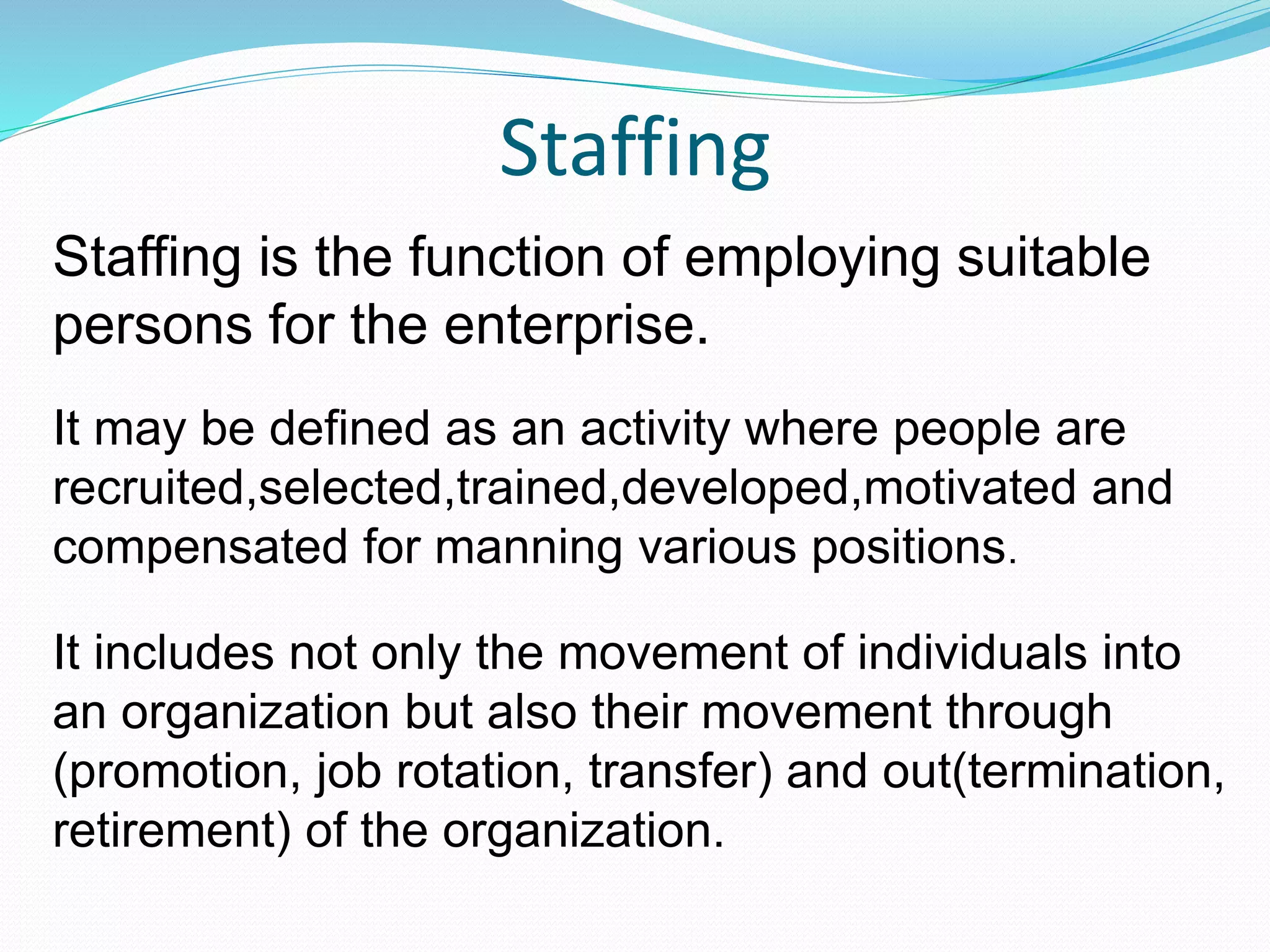 Staffing
Staffing is the function of employing suitable
persons for the enterprise.
It may be defined as an activity where people are
recruited,selected,trained,developed,motivated and
compensated for manning various positions.
It includes not only the movement of individuals into
an organization but also their movement through
(promotion, job rotation, transfer) and out(termination,
retirement) of the organization.
 