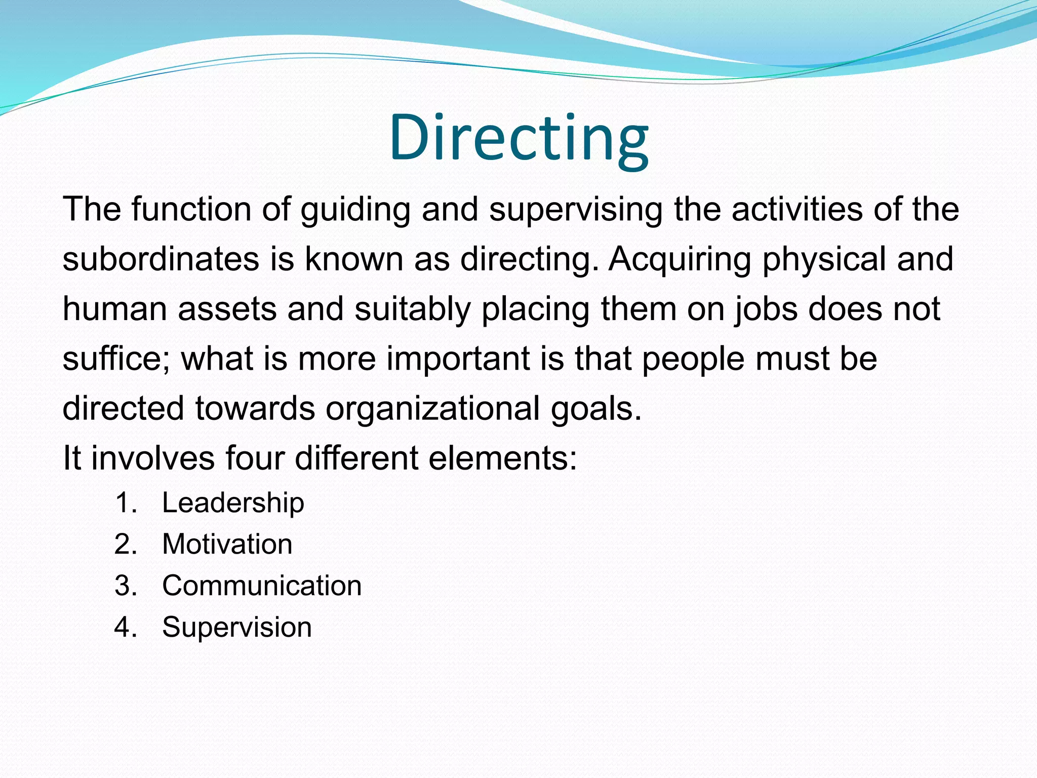 Directing
The function of guiding and supervising the activities of the
subordinates is known as directing. Acquiring physical and
human assets and suitably placing them on jobs does not
suffice; what is more important is that people must be
directed towards organizational goals.
It involves four different elements:
1. Leadership
2. Motivation
3. Communication
4. Supervision
 