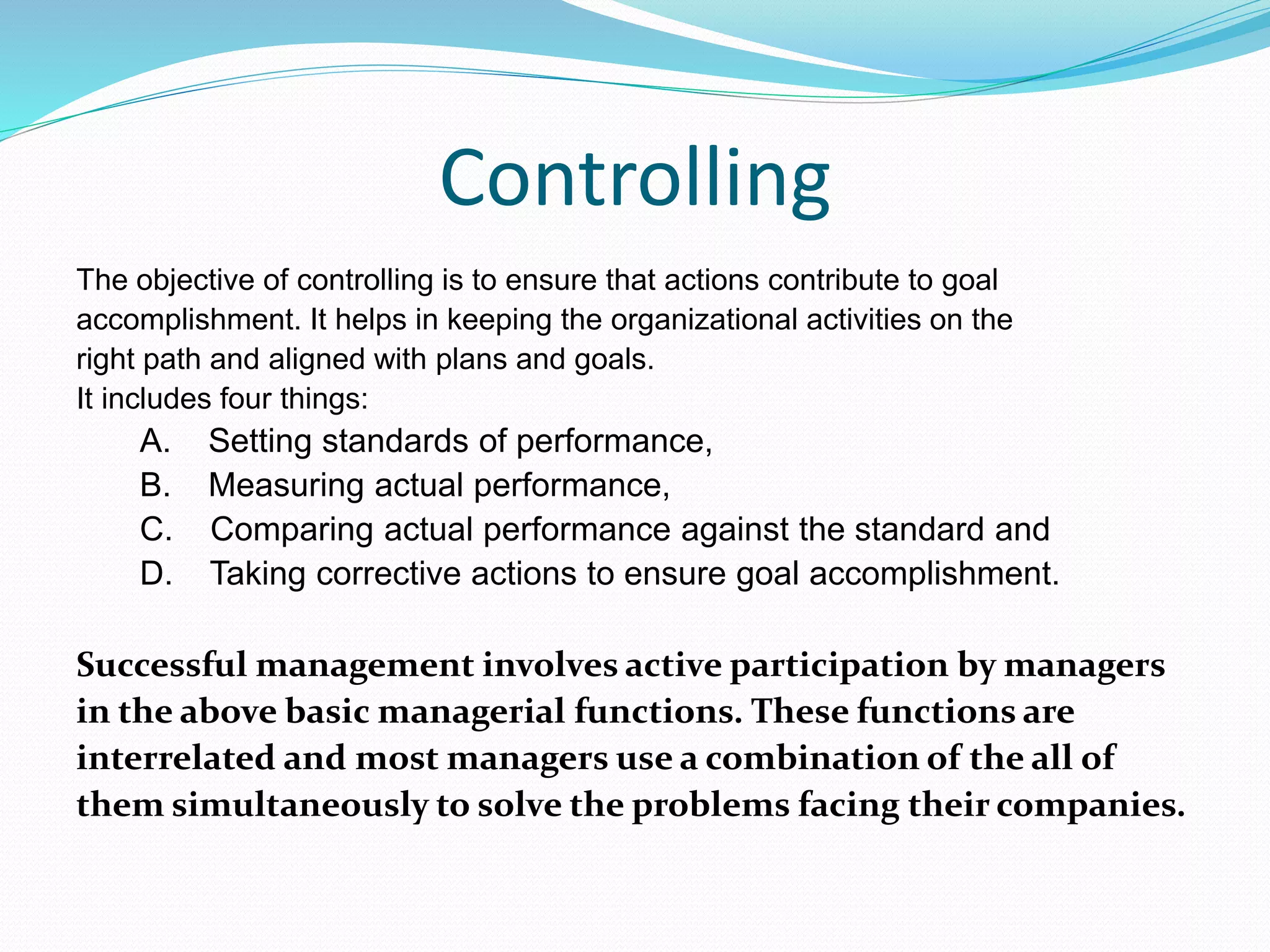 Controlling
The objective of controlling is to ensure that actions contribute to goal
accomplishment. It helps in keeping the organizational activities on the
right path and aligned with plans and goals.
It includes four things:
A. Setting standards of performance,
B. Measuring actual performance,
C. Comparing actual performance against the standard and
D. Taking corrective actions to ensure goal accomplishment.
Successful management involves active participation by managers
in the above basic managerial functions. These functions are
interrelated and most managers use a combination of the all of
them simultaneously to solve the problems facing their companies.
 