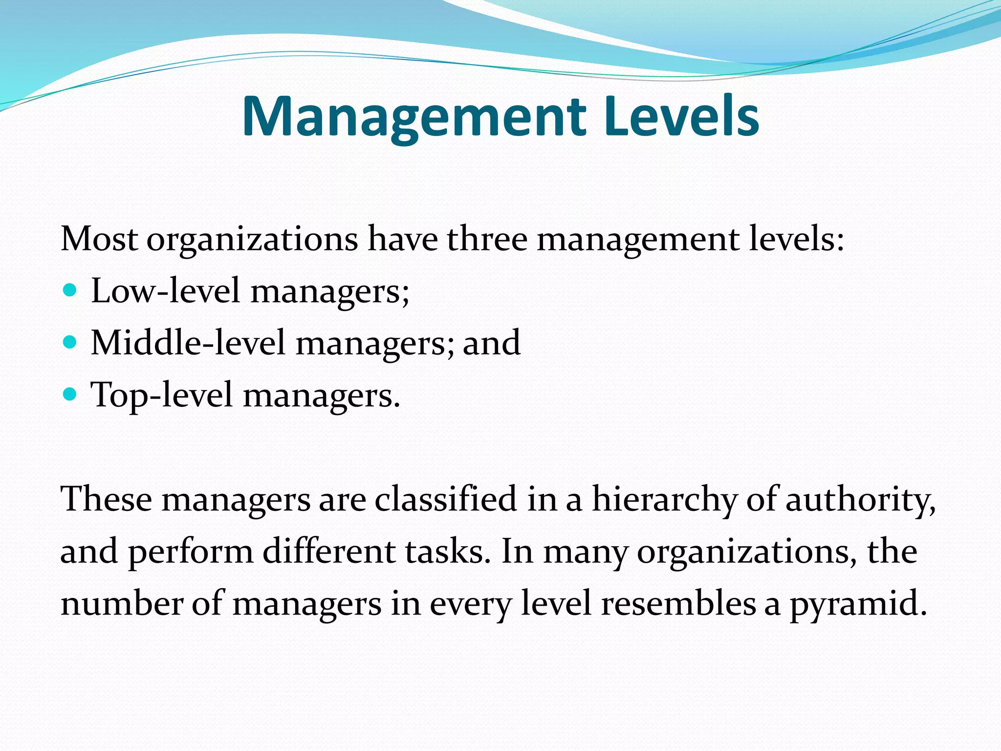 Management Levels
Most organizations have three management levels:
 Low-level managers;
 Middle-level managers; and
 Top-level managers.
These managers are classified in a hierarchy of authority,
and perform different tasks. In many organizations, the
number of managers in every level resembles a pyramid.
 