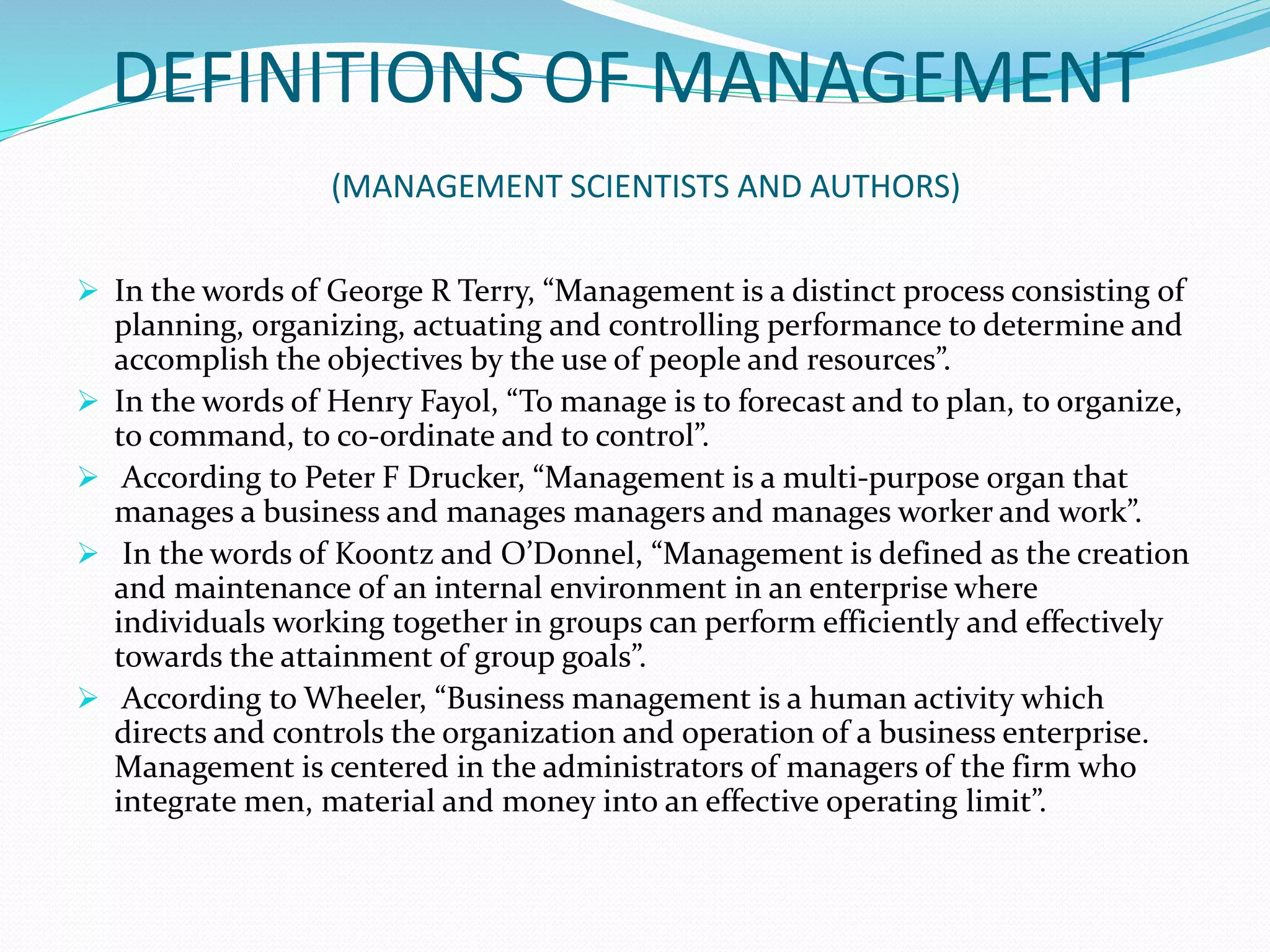 DEFINITIONS OF MANAGEMENT
(MANAGEMENT SCIENTISTS AND AUTHORS)
 In the words of George R Terry, “Management is a distinct process consisting of
planning, organizing, actuating and controlling performance to determine and
accomplish the objectives by the use of people and resources”.
 In the words of Henry Fayol, “To manage is to forecast and to plan, to organize,
to command, to co-ordinate and to control”.
 According to Peter F Drucker, “Management is a multi-purpose organ that
manages a business and manages managers and manages worker and work”.
 In the words of Koontz and O’Donnel, “Management is defined as the creation
and maintenance of an internal environment in an enterprise where
individuals working together in groups can perform efficiently and effectively
towards the attainment of group goals”.
 According to Wheeler, “Business management is a human activity which
directs and controls the organization and operation of a business enterprise.
Management is centered in the administrators of managers of the firm who
integrate men, material and money into an effective operating limit”.
 