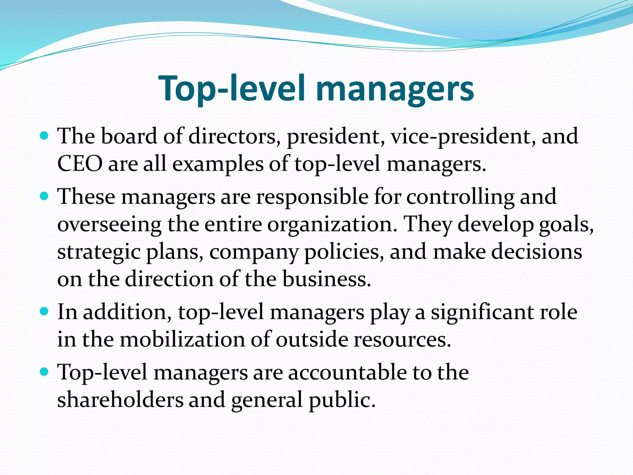 Top-level managers
 The board of directors, president, vice-president, and
CEO are all examples of top-level managers.
 These managers are responsible for controlling and
overseeing the entire organization. They develop goals,
strategic plans, company policies, and make decisions
on the direction of the business.
 In addition, top-level managers play a significant role
in the mobilization of outside resources.
 Top-level managers are accountable to the
shareholders and general public.
 