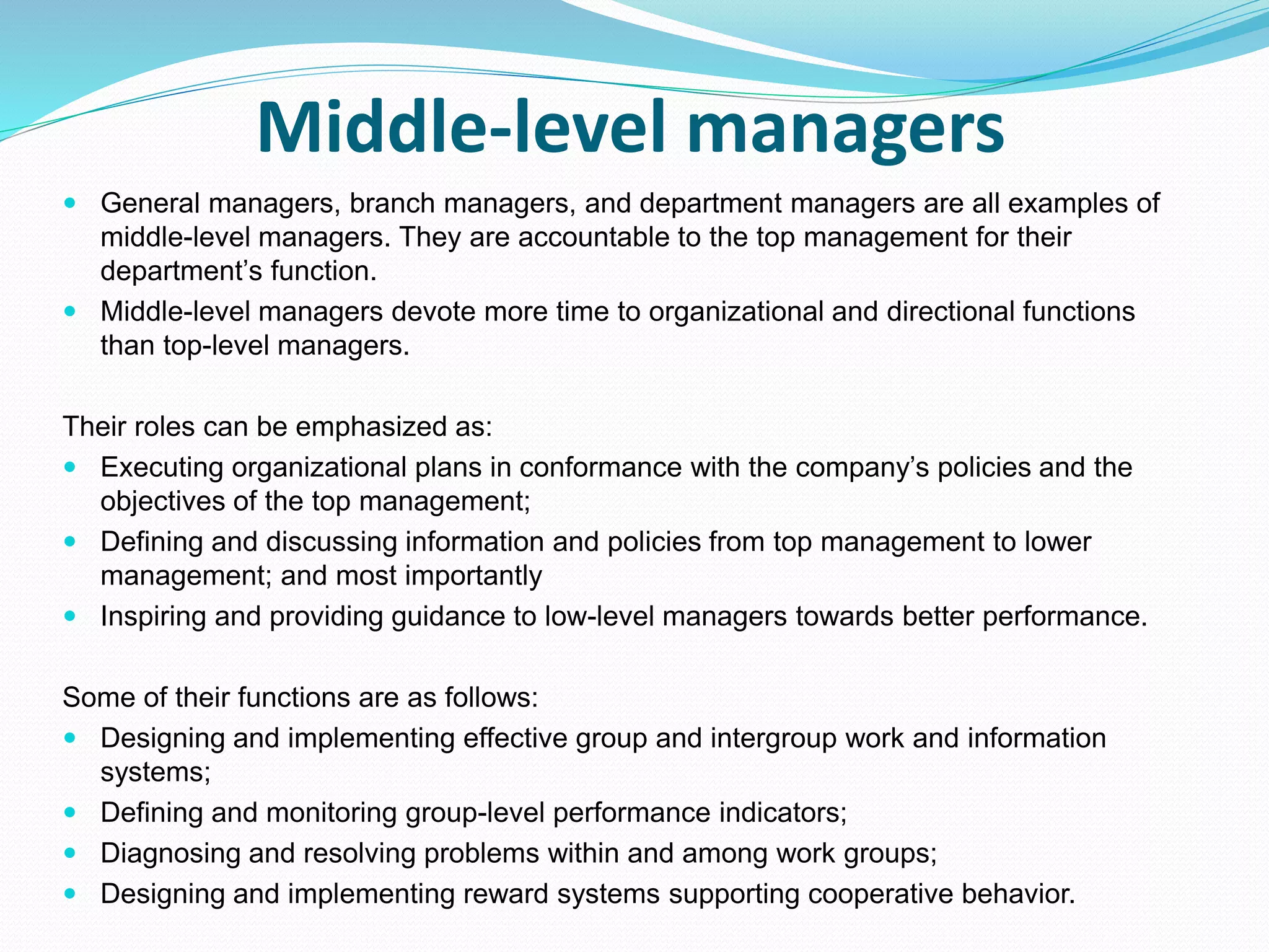 Middle-level managers
 General managers, branch managers, and department managers are all examples of
middle-level managers. They are accountable to the top management for their
department’s function.
 Middle-level managers devote more time to organizational and directional functions
than top-level managers.
Their roles can be emphasized as:
 Executing organizational plans in conformance with the company’s policies and the
objectives of the top management;
 Defining and discussing information and policies from top management to lower
management; and most importantly
 Inspiring and providing guidance to low-level managers towards better performance.
Some of their functions are as follows:
 Designing and implementing effective group and intergroup work and information
systems;
 Defining and monitoring group-level performance indicators;
 Diagnosing and resolving problems within and among work groups;
 Designing and implementing reward systems supporting cooperative behavior.
 