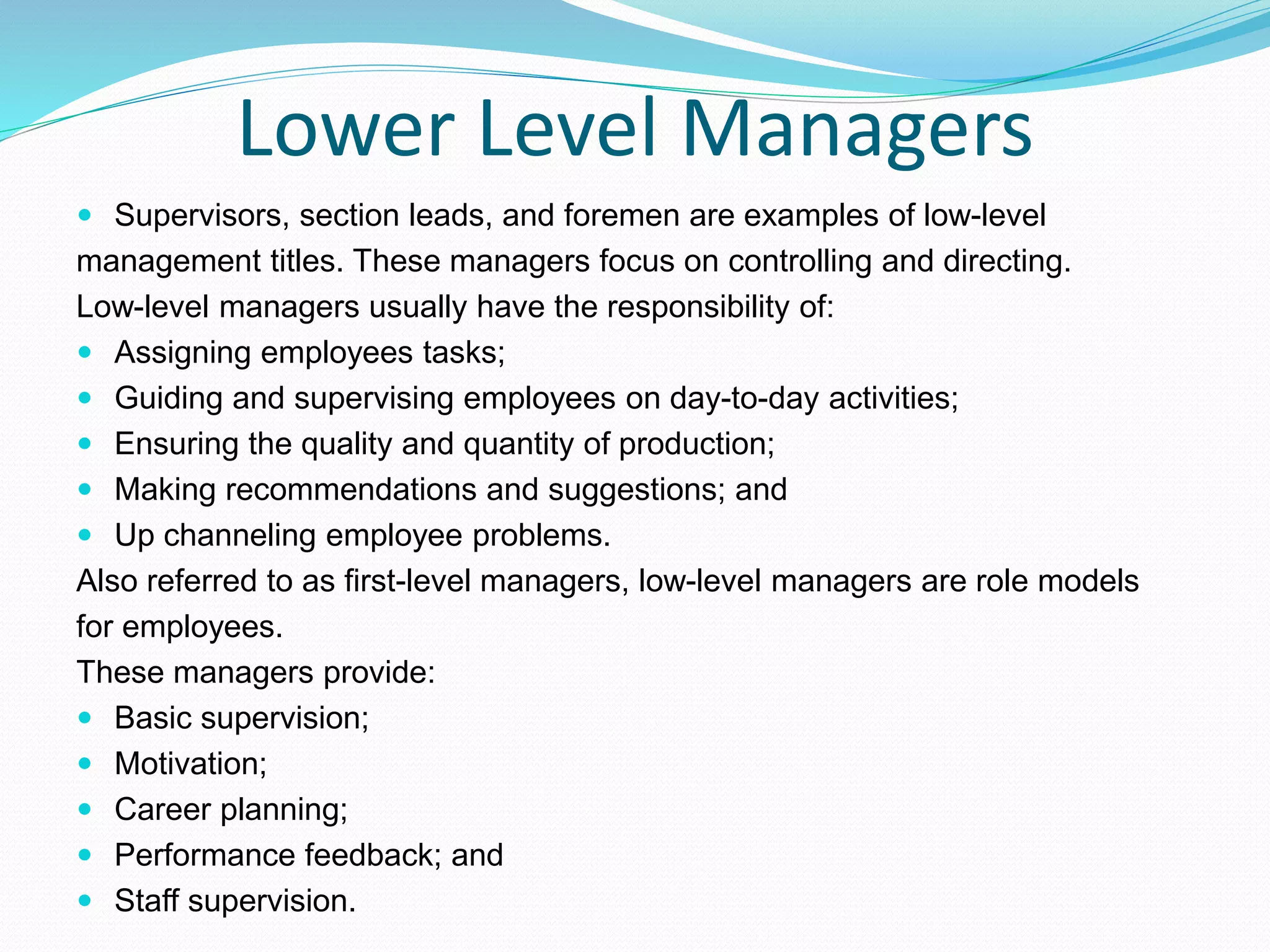 Lower Level Managers
 Supervisors, section leads, and foremen are examples of low-level
management titles. These managers focus on controlling and directing.
Low-level managers usually have the responsibility of:
 Assigning employees tasks;
 Guiding and supervising employees on day-to-day activities;
 Ensuring the quality and quantity of production;
 Making recommendations and suggestions; and
 Up channeling employee problems.
Also referred to as first-level managers, low-level managers are role models
for employees.
These managers provide:
 Basic supervision;
 Motivation;
 Career planning;
 Performance feedback; and
 Staff supervision.
 