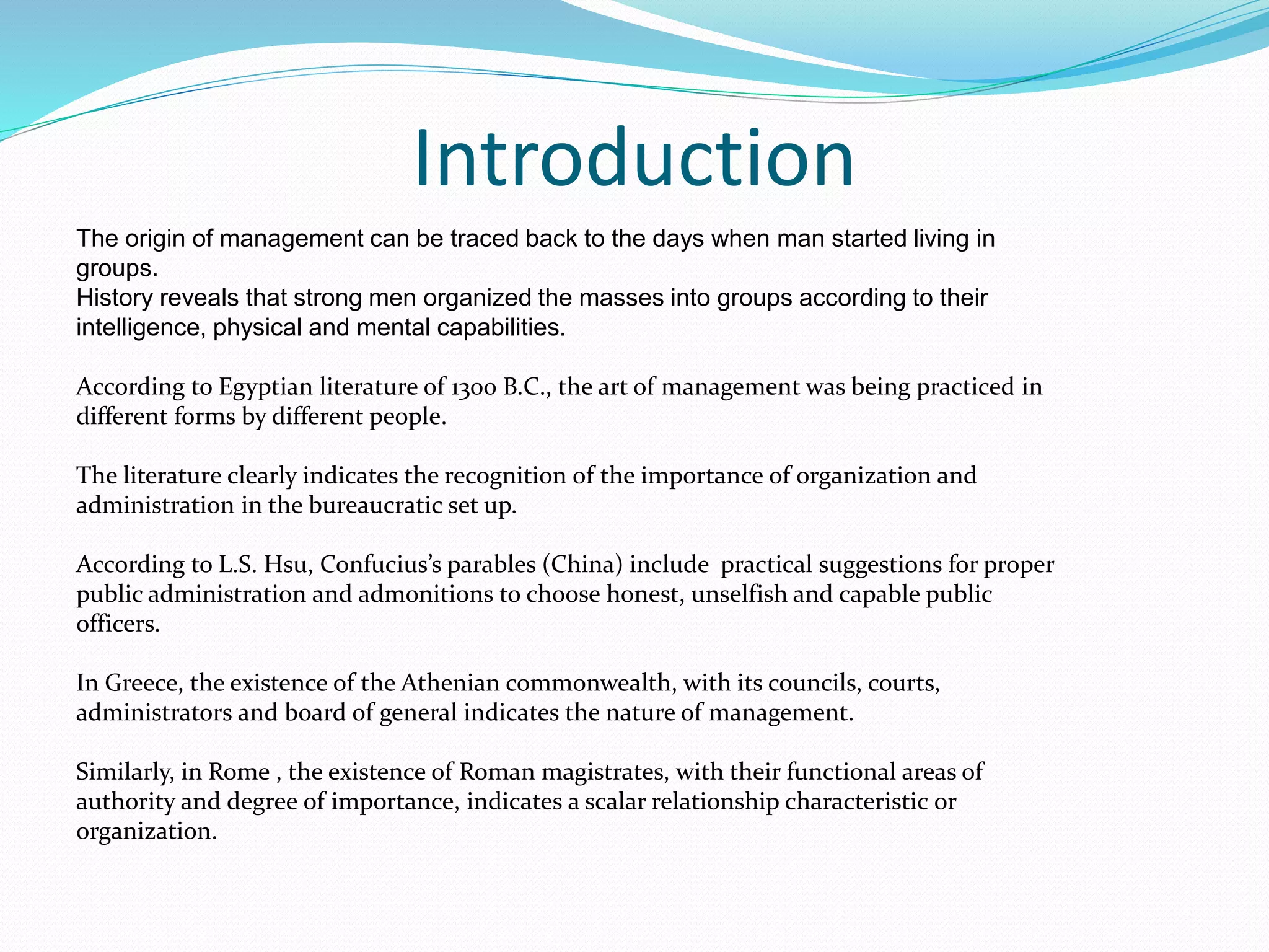 Introduction
The origin of management can be traced back to the days when man started living in
groups.
History reveals that strong men organized the masses into groups according to their
intelligence, physical and mental capabilities.
According to Egyptian literature of 1300 B.C., the art of management was being practiced in
different forms by different people.
The literature clearly indicates the recognition of the importance of organization and
administration in the bureaucratic set up.
According to L.S. Hsu, Confucius’s parables (China) include practical suggestions for proper
public administration and admonitions to choose honest, unselfish and capable public
officers.
In Greece, the existence of the Athenian commonwealth, with its councils, courts,
administrators and board of general indicates the nature of management.
Similarly, in Rome , the existence of Roman magistrates, with their functional areas of
authority and degree of importance, indicates a scalar relationship characteristic or
organization.
 