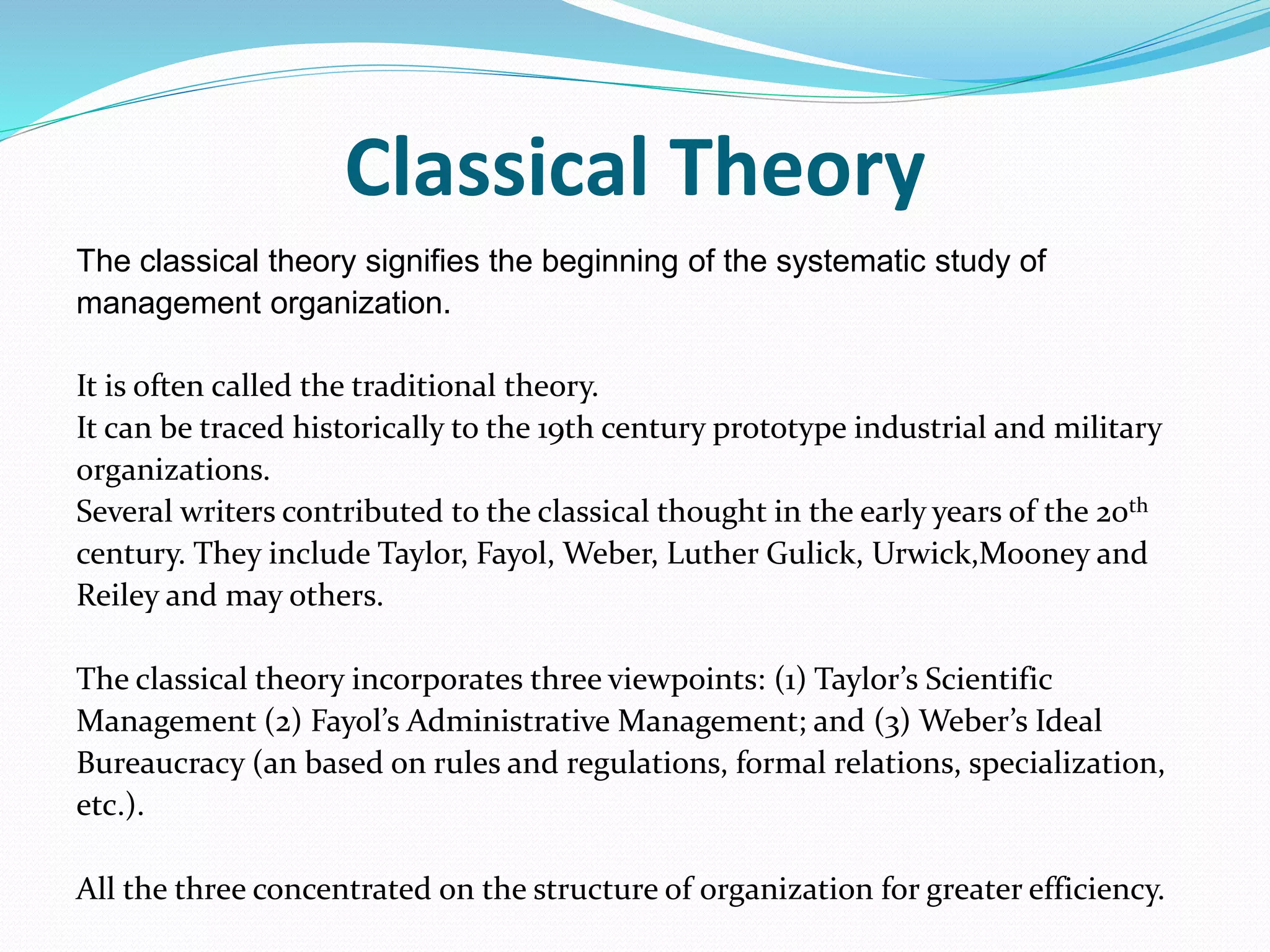 Classical Theory
The classical theory signifies the beginning of the systematic study of
management organization.
It is often called the traditional theory.
It can be traced historically to the 19th century prototype industrial and military
organizations.
Several writers contributed to the classical thought in the early years of the 20th
century. They include Taylor, Fayol, Weber, Luther Gulick, Urwick,Mooney and
Reiley and may others.
The classical theory incorporates three viewpoints: (1) Taylor’s Scientific
Management (2) Fayol’s Administrative Management; and (3) Weber’s Ideal
Bureaucracy (an based on rules and regulations, formal relations, specialization,
etc.).
All the three concentrated on the structure of organization for greater efficiency.
 
