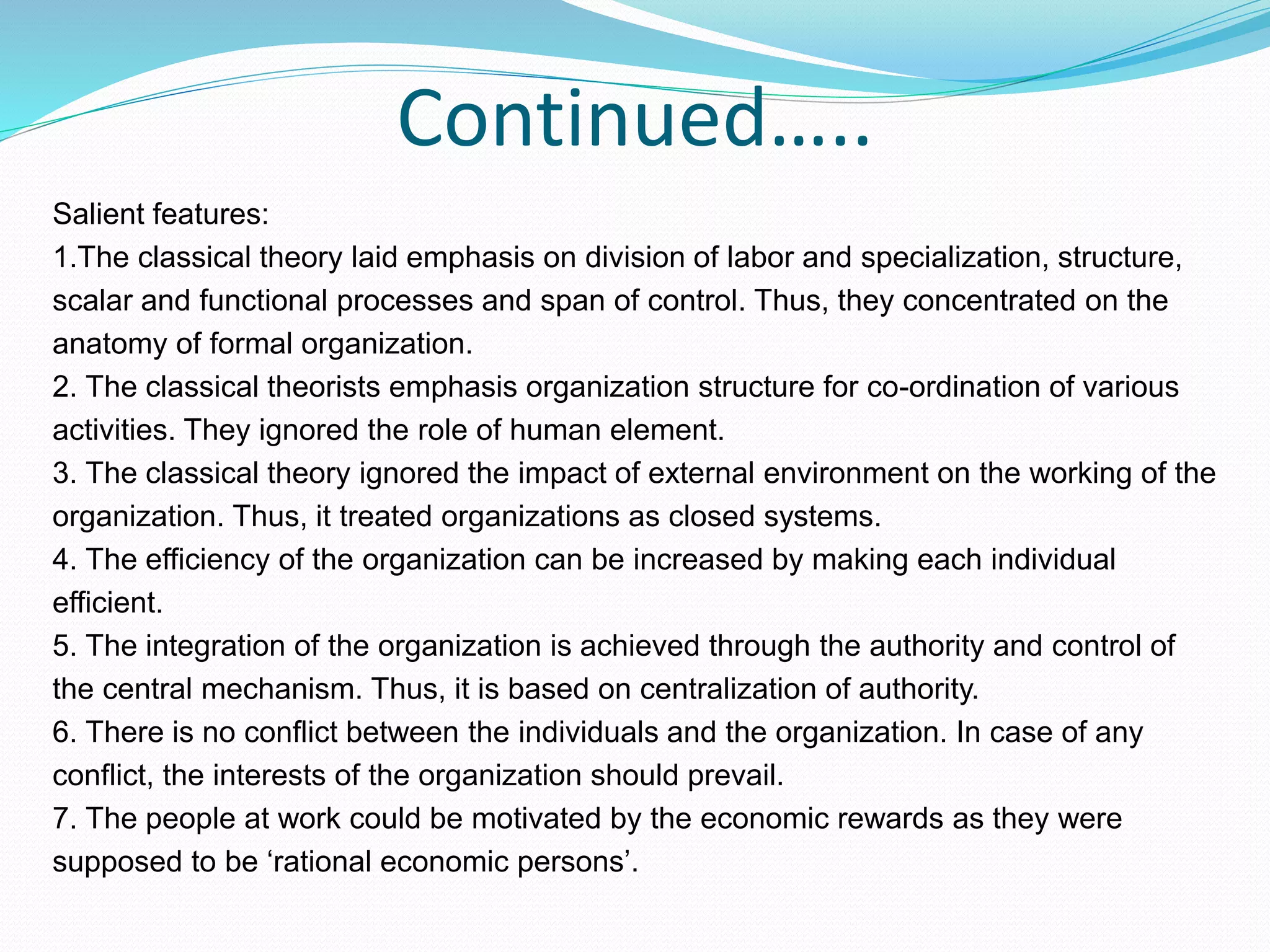 Continued…..
Salient features:
1.The classical theory laid emphasis on division of labor and specialization, structure,
scalar and functional processes and span of control. Thus, they concentrated on the
anatomy of formal organization.
2. The classical theorists emphasis organization structure for co-ordination of various
activities. They ignored the role of human element.
3. The classical theory ignored the impact of external environment on the working of the
organization. Thus, it treated organizations as closed systems.
4. The efficiency of the organization can be increased by making each individual
efficient.
5. The integration of the organization is achieved through the authority and control of
the central mechanism. Thus, it is based on centralization of authority.
6. There is no conflict between the individuals and the organization. In case of any
conflict, the interests of the organization should prevail.
7. The people at work could be motivated by the economic rewards as they were
supposed to be ‘rational economic persons’.
 