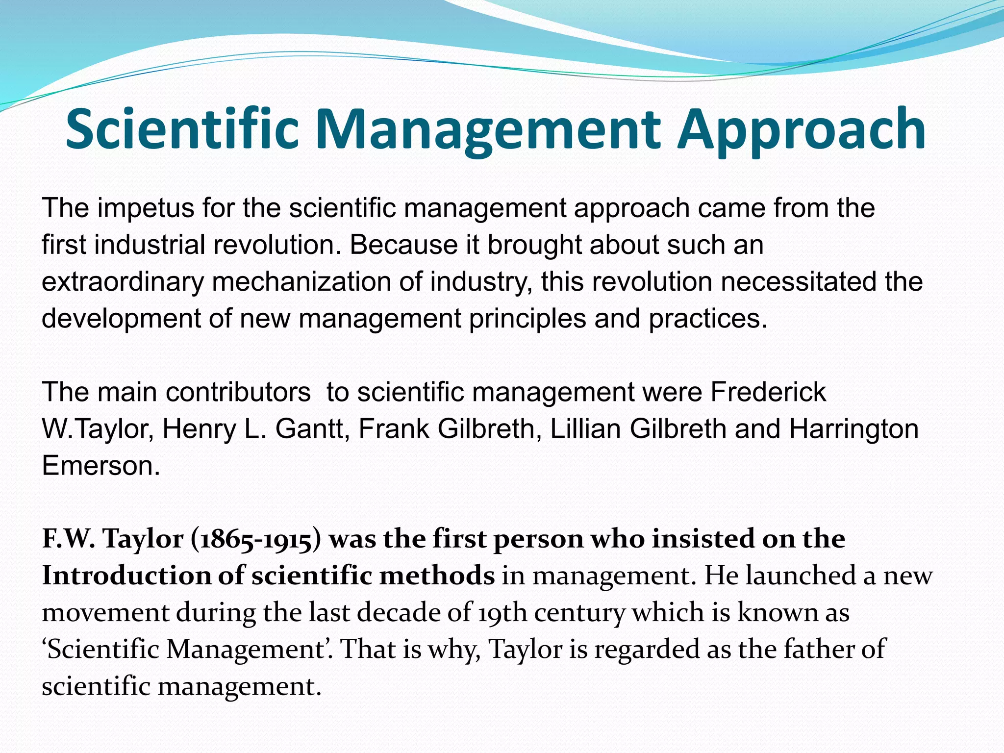 Scientific Management Approach
The impetus for the scientific management approach came from the
first industrial revolution. Because it brought about such an
extraordinary mechanization of industry, this revolution necessitated the
development of new management principles and practices.
The main contributors to scientific management were Frederick
W.Taylor, Henry L. Gantt, Frank Gilbreth, Lillian Gilbreth and Harrington
Emerson.
F.W. Taylor (1865-1915) was the first person who insisted on the
Introduction of scientific methods in management. He launched a new
movement during the last decade of 19th century which is known as
‘Scientific Management’. That is why, Taylor is regarded as the father of
scientific management.
 