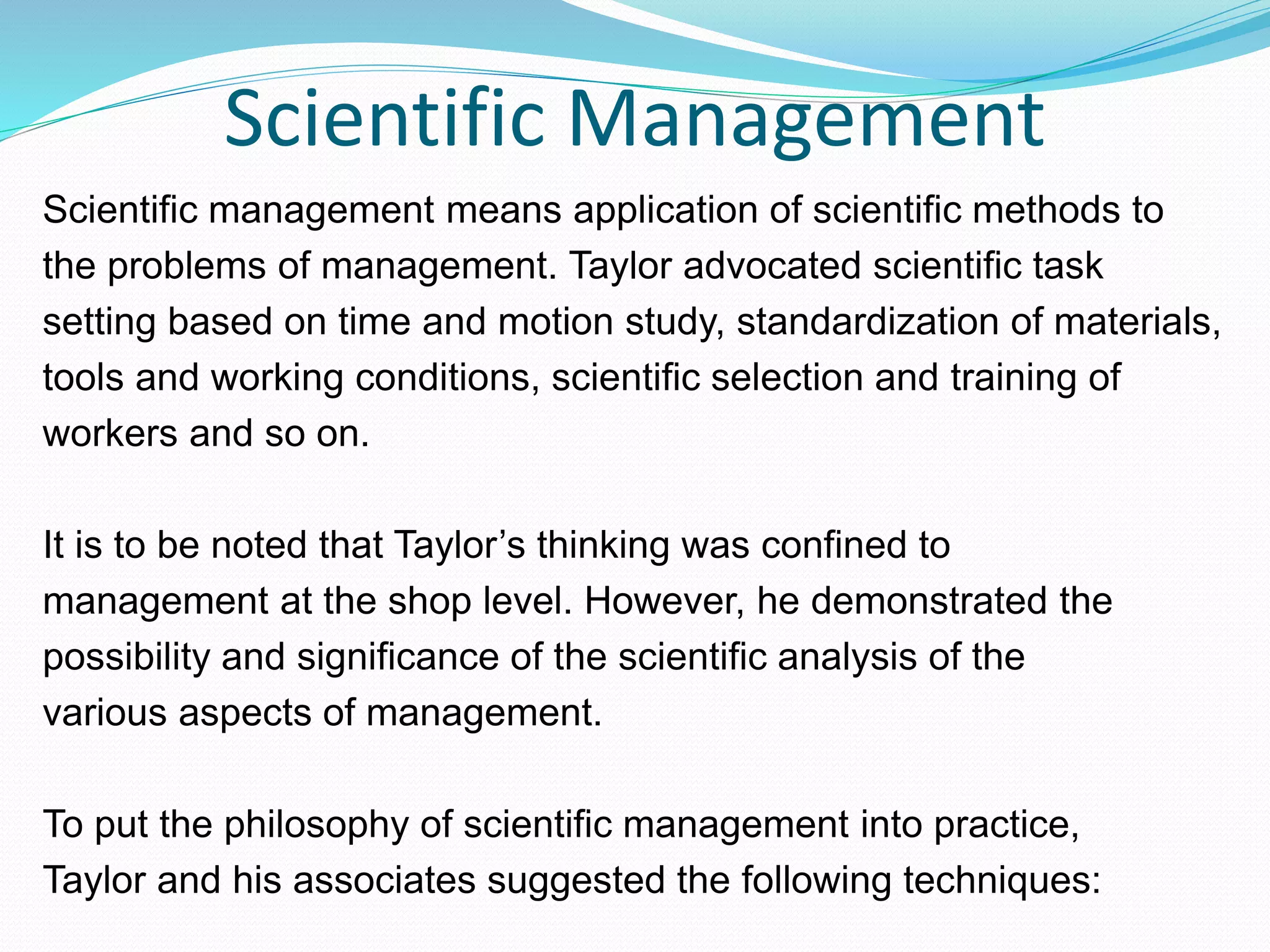 Scientific Management
Scientific management means application of scientific methods to
the problems of management. Taylor advocated scientific task
setting based on time and motion study, standardization of materials,
tools and working conditions, scientific selection and training of
workers and so on.
It is to be noted that Taylor’s thinking was confined to
management at the shop level. However, he demonstrated the
possibility and significance of the scientific analysis of the
various aspects of management.
To put the philosophy of scientific management into practice,
Taylor and his associates suggested the following techniques:
 
