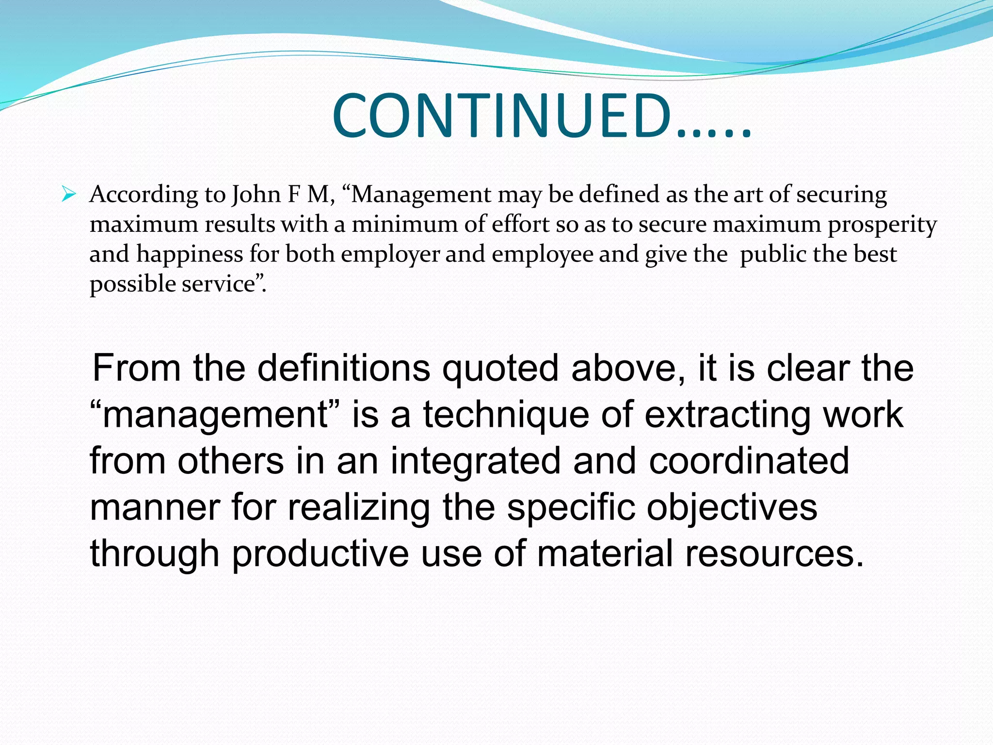 CONTINUED…..
 According to John F M, “Management may be defined as the art of securing
maximum results with a minimum of effort so as to secure maximum prosperity
and happiness for both employer and employee and give the public the best
possible service”.
From the definitions quoted above, it is clear the
“management” is a technique of extracting work
from others in an integrated and coordinated
manner for realizing the specific objectives
through productive use of material resources.
 