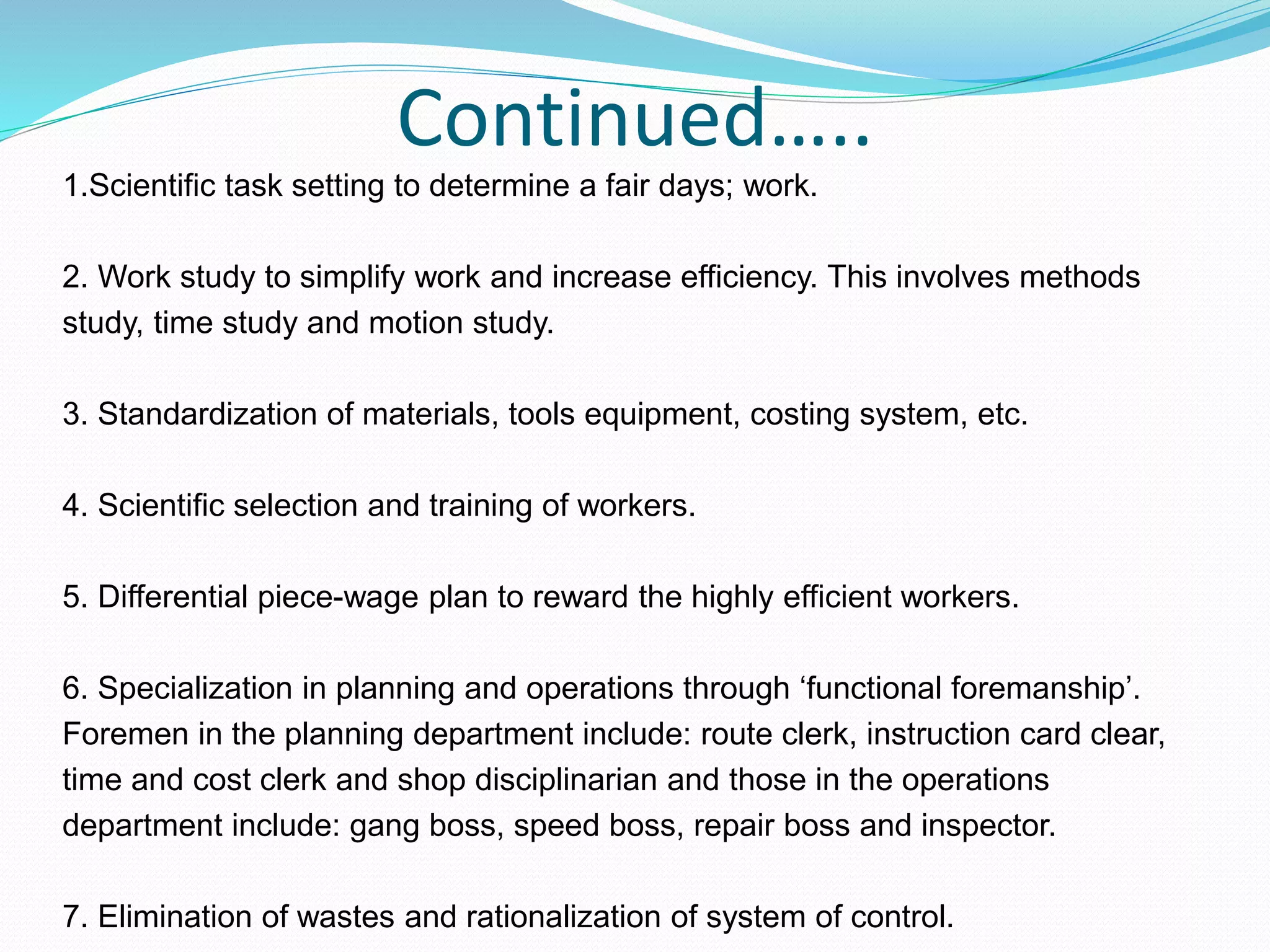 Continued…..
1.Scientific task setting to determine a fair days; work.
2. Work study to simplify work and increase efficiency. This involves methods
study, time study and motion study.
3. Standardization of materials, tools equipment, costing system, etc.
4. Scientific selection and training of workers.
5. Differential piece-wage plan to reward the highly efficient workers.
6. Specialization in planning and operations through ‘functional foremanship’.
Foremen in the planning department include: route clerk, instruction card clear,
time and cost clerk and shop disciplinarian and those in the operations
department include: gang boss, speed boss, repair boss and inspector.
7. Elimination of wastes and rationalization of system of control.
 
