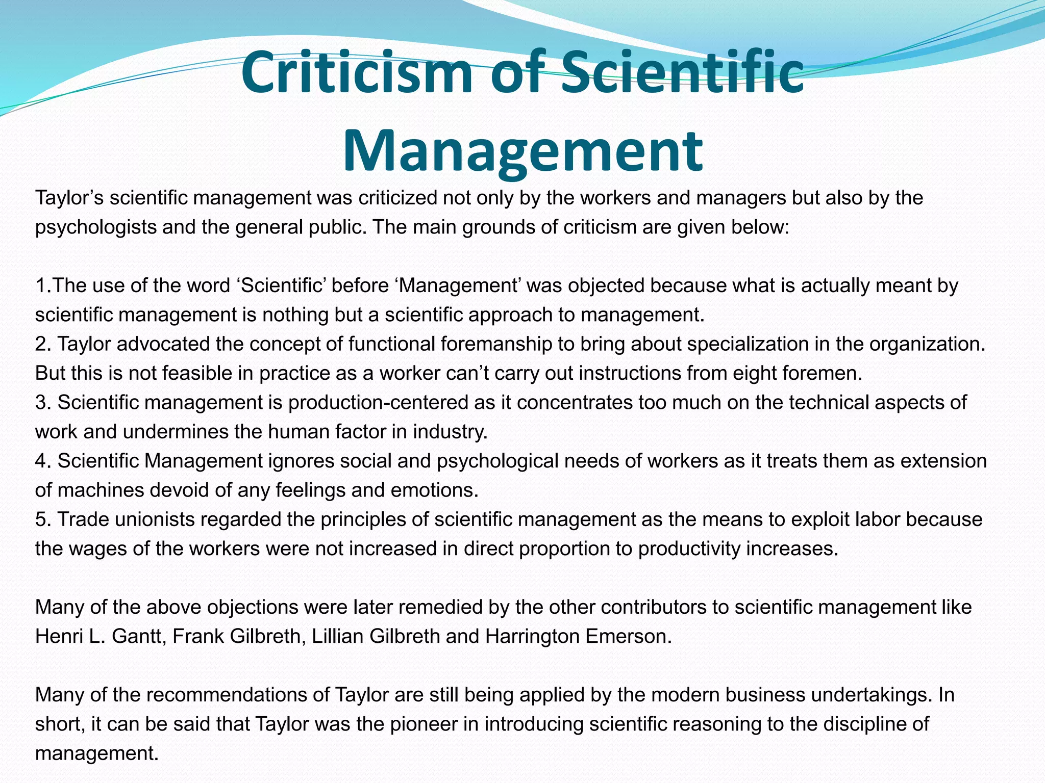 Criticism of Scientific
Management
Taylor’s scientific management was criticized not only by the workers and managers but also by the
psychologists and the general public. The main grounds of criticism are given below:
1.The use of the word ‘Scientific’ before ‘Management’ was objected because what is actually meant by
scientific management is nothing but a scientific approach to management.
2. Taylor advocated the concept of functional foremanship to bring about specialization in the organization.
But this is not feasible in practice as a worker can’t carry out instructions from eight foremen.
3. Scientific management is production-centered as it concentrates too much on the technical aspects of
work and undermines the human factor in industry.
4. Scientific Management ignores social and psychological needs of workers as it treats them as extension
of machines devoid of any feelings and emotions.
5. Trade unionists regarded the principles of scientific management as the means to exploit labor because
the wages of the workers were not increased in direct proportion to productivity increases.
Many of the above objections were later remedied by the other contributors to scientific management like
Henri L. Gantt, Frank Gilbreth, Lillian Gilbreth and Harrington Emerson.
Many of the recommendations of Taylor are still being applied by the modern business undertakings. In
short, it can be said that Taylor was the pioneer in introducing scientific reasoning to the discipline of
management.
 
