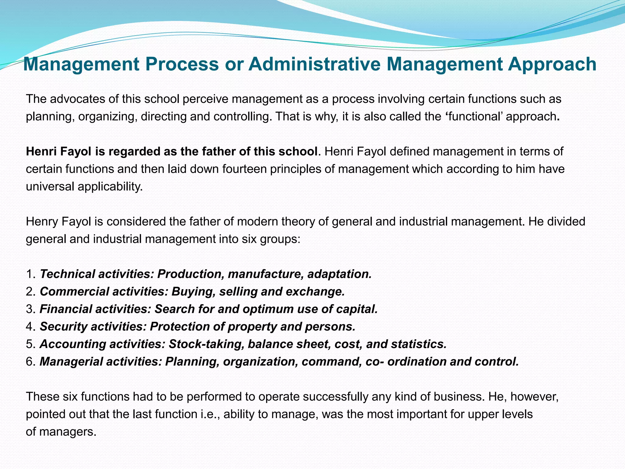 Management Process or Administrative Management Approach
The advocates of this school perceive management as a process involving certain functions such as
planning, organizing, directing and controlling. That is why, it is also called the ‘functional’ approach.
Henri Fayol is regarded as the father of this school. Henri Fayol defined management in terms of
certain functions and then laid down fourteen principles of management which according to him have
universal applicability.
Henry Fayol is considered the father of modern theory of general and industrial management. He divided
general and industrial management into six groups:
1. Technical activities: Production, manufacture, adaptation.
2. Commercial activities: Buying, selling and exchange.
3. Financial activities: Search for and optimum use of capital.
4. Security activities: Protection of property and persons.
5. Accounting activities: Stock-taking, balance sheet, cost, and statistics.
6. Managerial activities: Planning, organization, command, co- ordination and control.
These six functions had to be performed to operate successfully any kind of business. He, however,
pointed out that the last function i.e., ability to manage, was the most important for upper levels
of managers.
 
