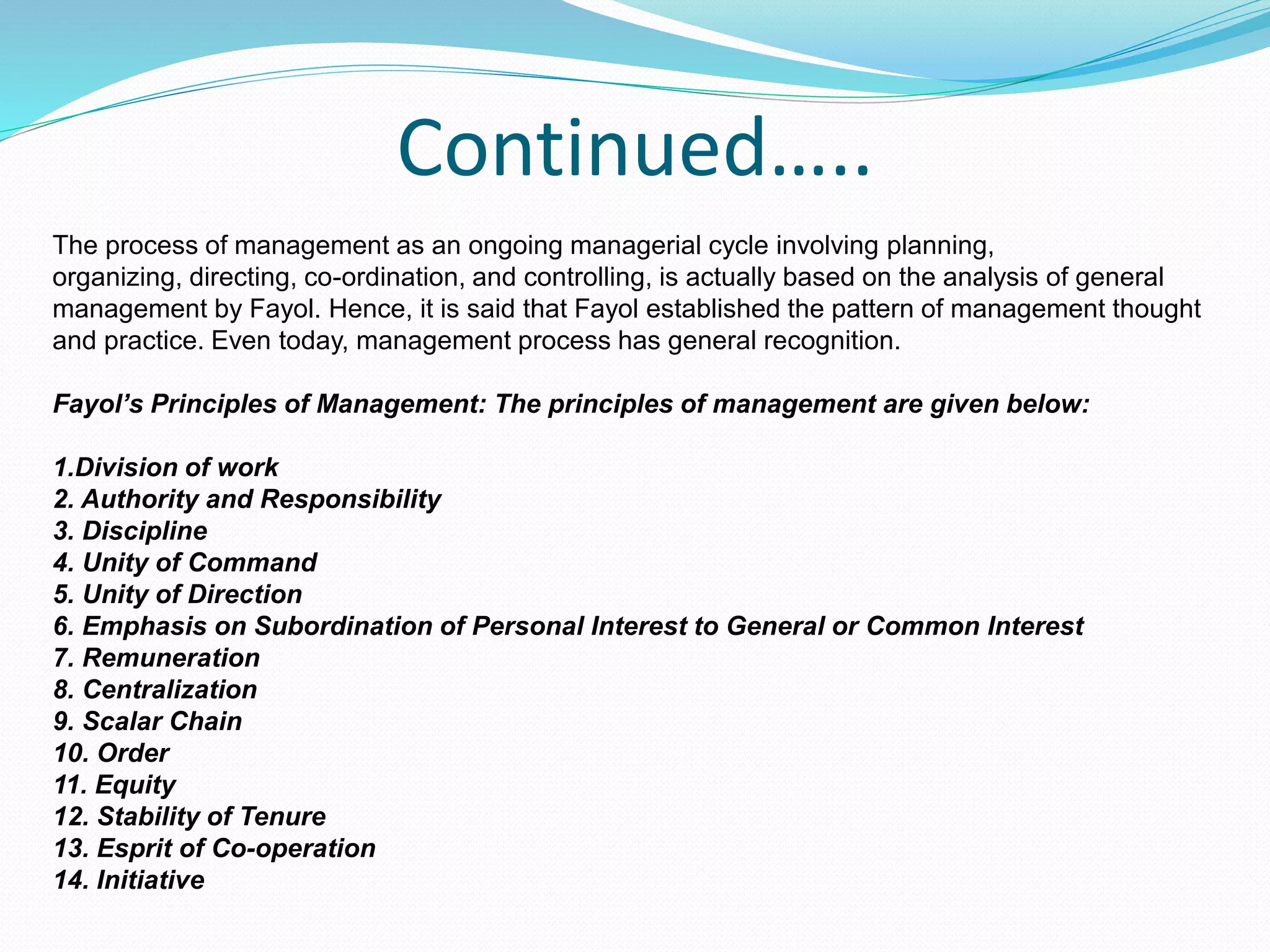 Continued…..
The process of management as an ongoing managerial cycle involving planning,
organizing, directing, co-ordination, and controlling, is actually based on the analysis of general
management by Fayol. Hence, it is said that Fayol established the pattern of management thought
and practice. Even today, management process has general recognition.
Fayol’s Principles of Management: The principles of management are given below:
1.Division of work
2. Authority and Responsibility
3. Discipline
4. Unity of Command
5. Unity of Direction
6. Emphasis on Subordination of Personal Interest to General or Common Interest
7. Remuneration
8. Centralization
9. Scalar Chain
10. Order
11. Equity
12. Stability of Tenure
13. Esprit of Co-operation
14. Initiative
 