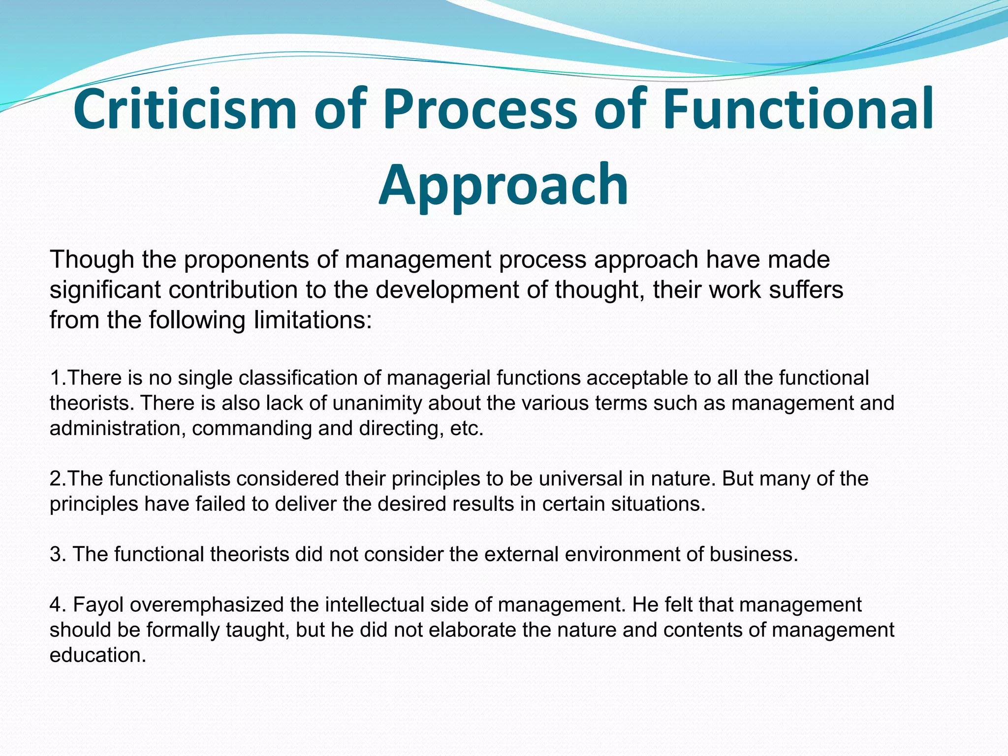 Criticism of Process of Functional
Approach
Though the proponents of management process approach have made
significant contribution to the development of thought, their work suffers
from the following limitations:
1.There is no single classification of managerial functions acceptable to all the functional
theorists. There is also lack of unanimity about the various terms such as management and
administration, commanding and directing, etc.
2.The functionalists considered their principles to be universal in nature. But many of the
principles have failed to deliver the desired results in certain situations.
3. The functional theorists did not consider the external environment of business.
4. Fayol overemphasized the intellectual side of management. He felt that management
should be formally taught, but he did not elaborate the nature and contents of management
education.
 