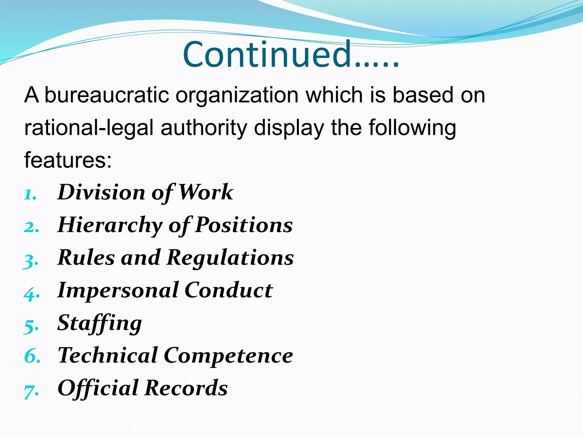 Continued…..
A bureaucratic organization which is based on
rational-legal authority display the following
features:
1. Division of Work
2. Hierarchy of Positions
3. Rules and Regulations
4. Impersonal Conduct
5. Staffing
6. Technical Competence
7. Official Records
 