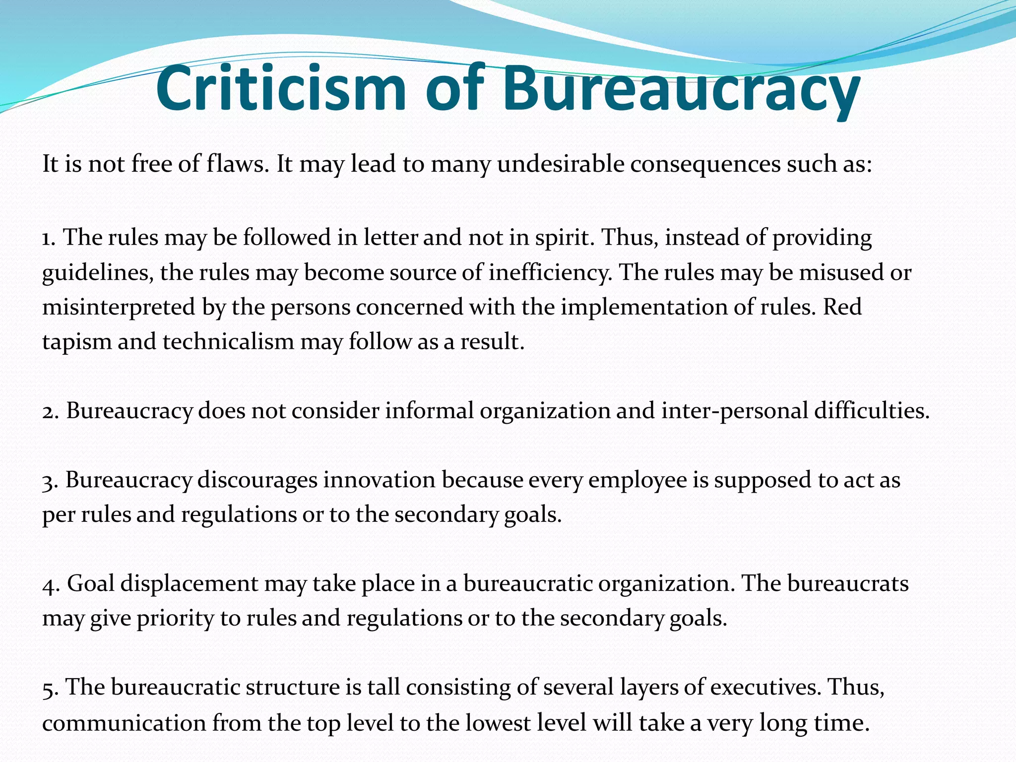 Criticism of Bureaucracy
It is not free of flaws. It may lead to many undesirable consequences such as:
1. The rules may be followed in letter and not in spirit. Thus, instead of providing
guidelines, the rules may become source of inefficiency. The rules may be misused or
misinterpreted by the persons concerned with the implementation of rules. Red
tapism and technicalism may follow as a result.
2. Bureaucracy does not consider informal organization and inter-personal difficulties.
3. Bureaucracy discourages innovation because every employee is supposed to act as
per rules and regulations or to the secondary goals.
4. Goal displacement may take place in a bureaucratic organization. The bureaucrats
may give priority to rules and regulations or to the secondary goals.
5. The bureaucratic structure is tall consisting of several layers of executives. Thus,
communication from the top level to the lowest level will take a very long time.
 