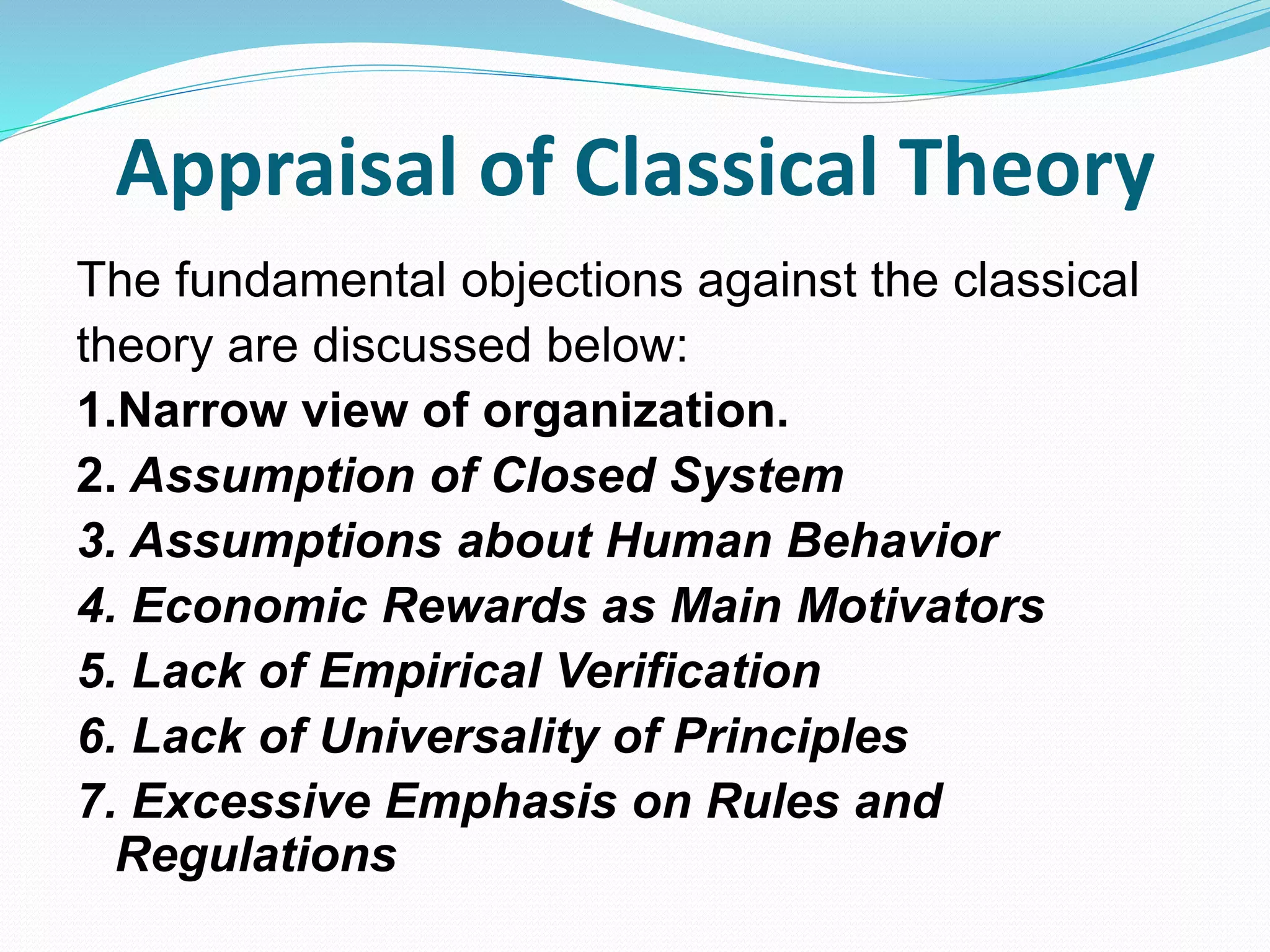 Appraisal of Classical Theory
The fundamental objections against the classical
theory are discussed below:
1.Narrow view of organization.
2. Assumption of Closed System
3. Assumptions about Human Behavior
4. Economic Rewards as Main Motivators
5. Lack of Empirical Verification
6. Lack of Universality of Principles
7. Excessive Emphasis on Rules and
Regulations
 