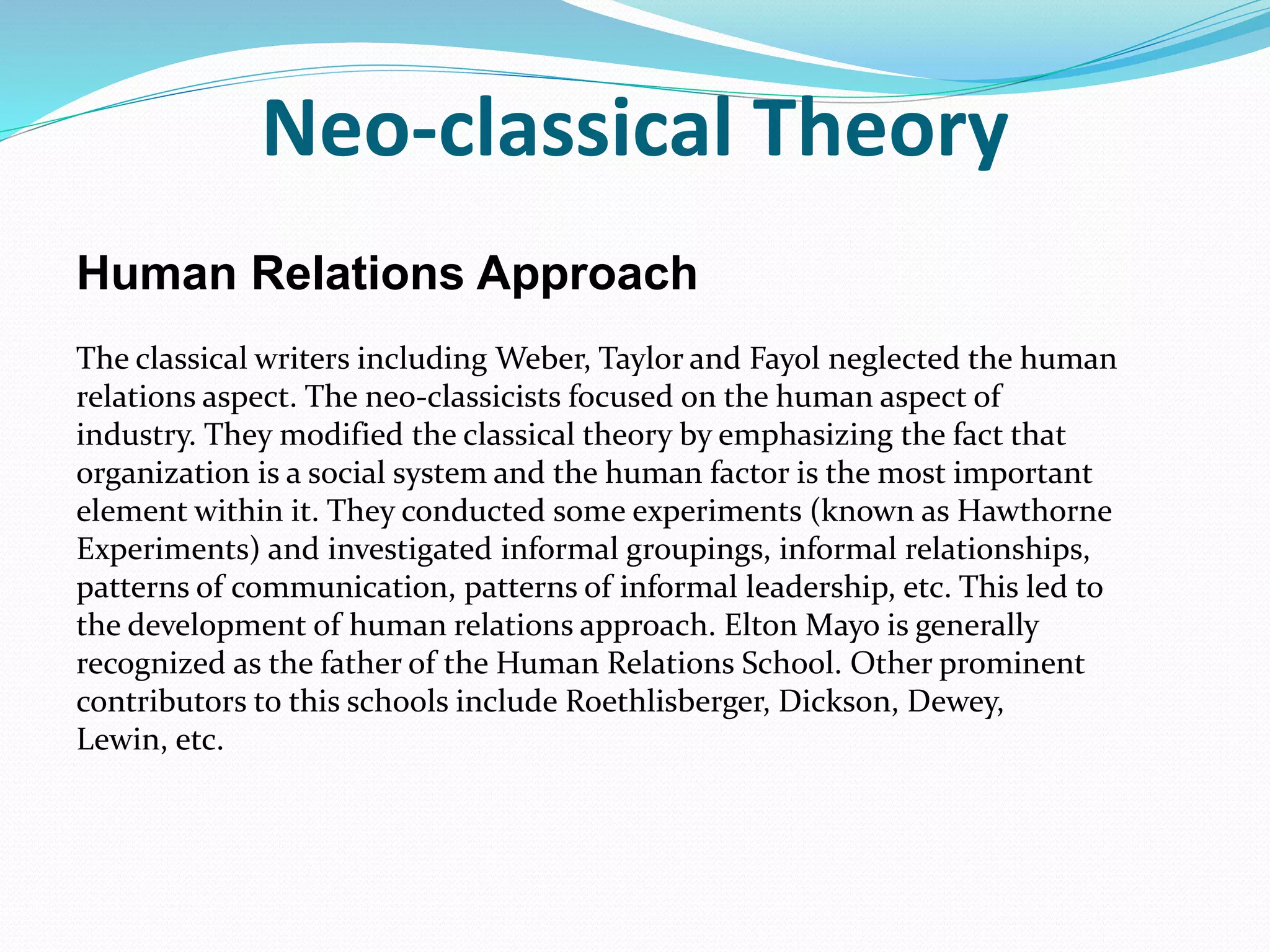 Neo-classical Theory
Human Relations Approach
The classical writers including Weber, Taylor and Fayol neglected the human
relations aspect. The neo-classicists focused on the human aspect of
industry. They modified the classical theory by emphasizing the fact that
organization is a social system and the human factor is the most important
element within it. They conducted some experiments (known as Hawthorne
Experiments) and investigated informal groupings, informal relationships,
patterns of communication, patterns of informal leadership, etc. This led to
the development of human relations approach. Elton Mayo is generally
recognized as the father of the Human Relations School. Other prominent
contributors to this schools include Roethlisberger, Dickson, Dewey,
Lewin, etc.
 