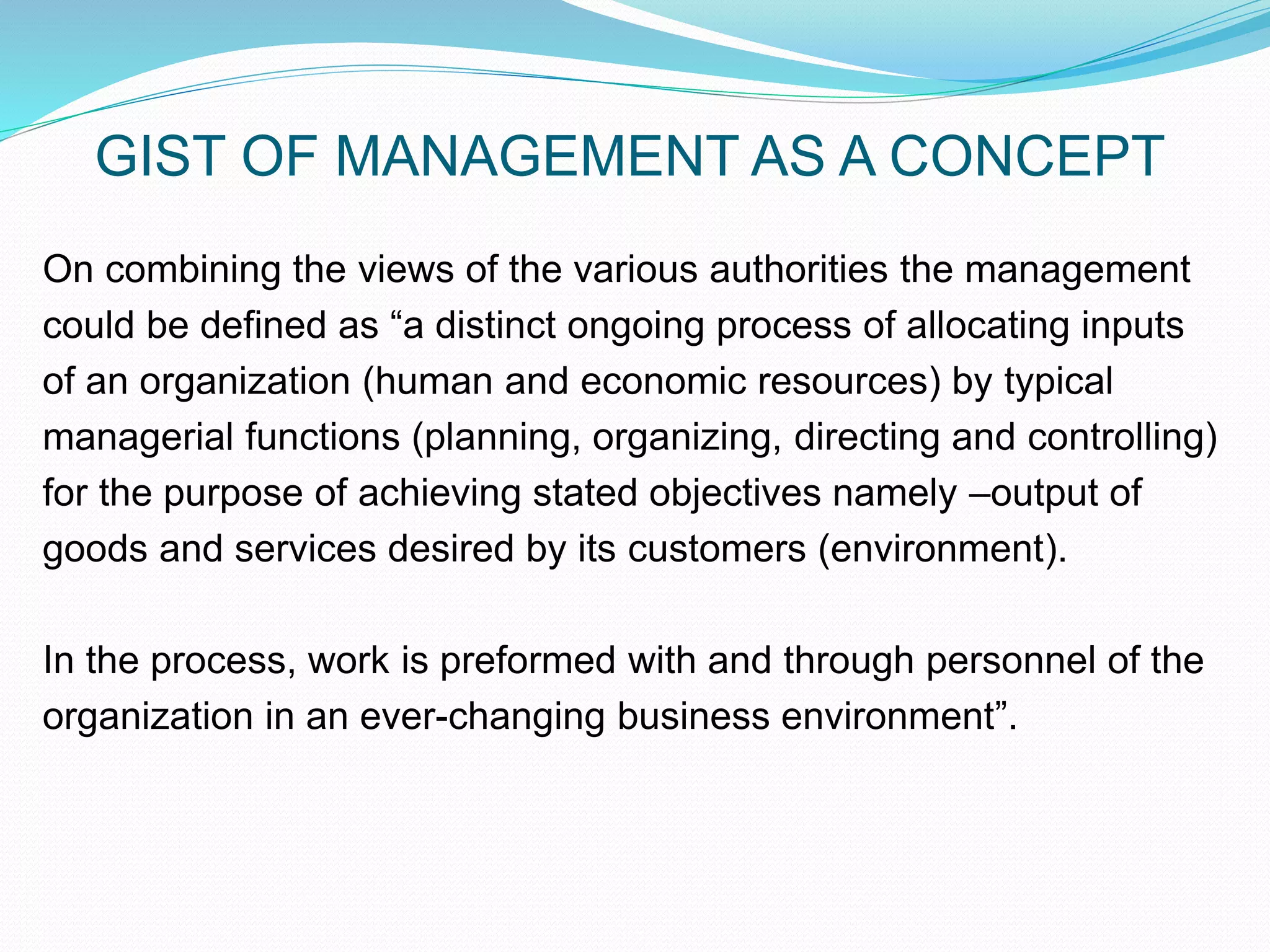 GIST OF MANAGEMENT AS A CONCEPT
On combining the views of the various authorities the management
could be defined as “a distinct ongoing process of allocating inputs
of an organization (human and economic resources) by typical
managerial functions (planning, organizing, directing and controlling)
for the purpose of achieving stated objectives namely –output of
goods and services desired by its customers (environment).
In the process, work is preformed with and through personnel of the
organization in an ever-changing business environment”.
 