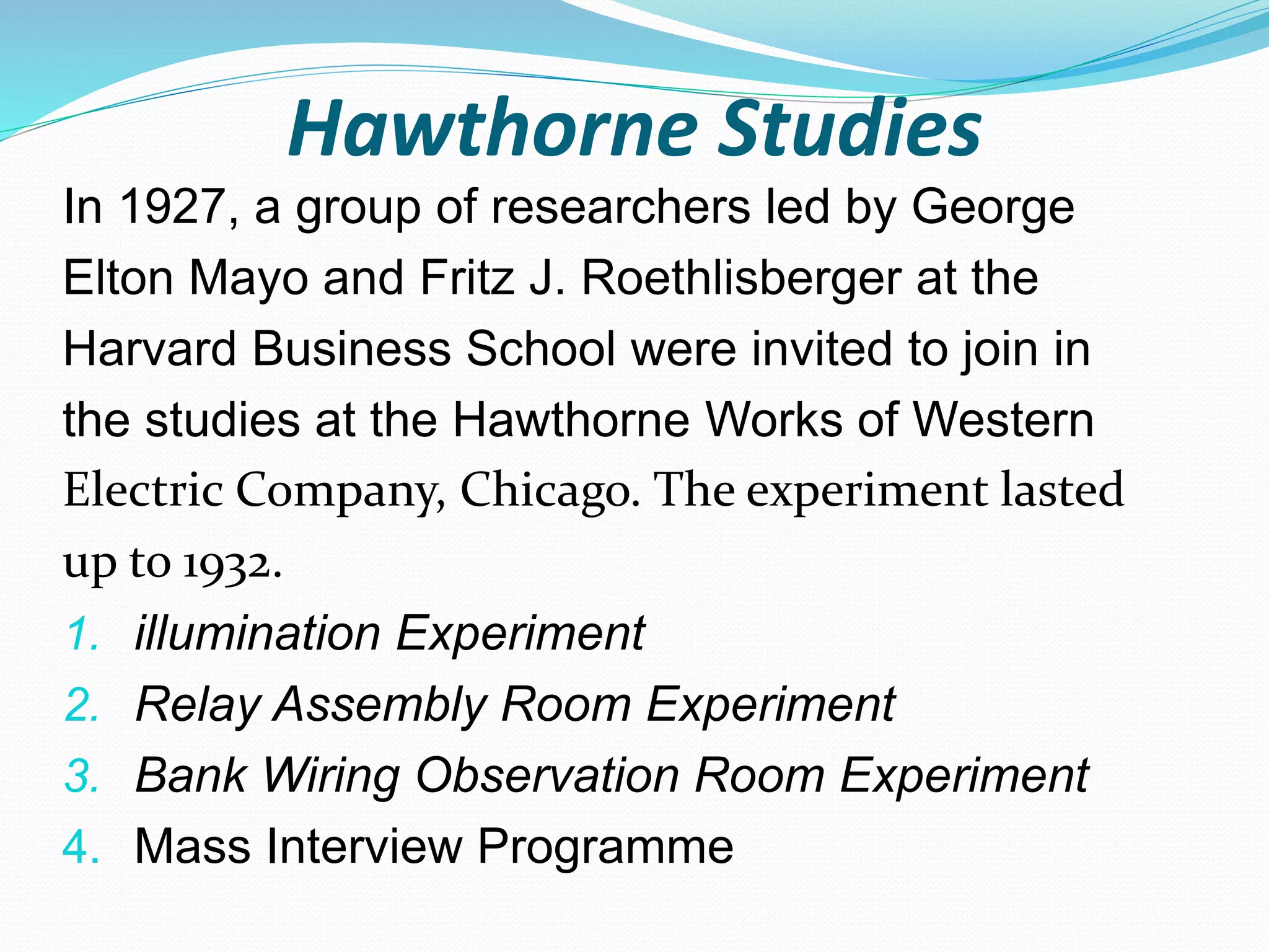 Hawthorne Studies
In 1927, a group of researchers led by George
Elton Mayo and Fritz J. Roethlisberger at the
Harvard Business School were invited to join in
the studies at the Hawthorne Works of Western
Electric Company, Chicago. The experiment lasted
up to 1932.
1. illumination Experiment
2. Relay Assembly Room Experiment
3. Bank Wiring Observation Room Experiment
4. Mass Interview Programme
 