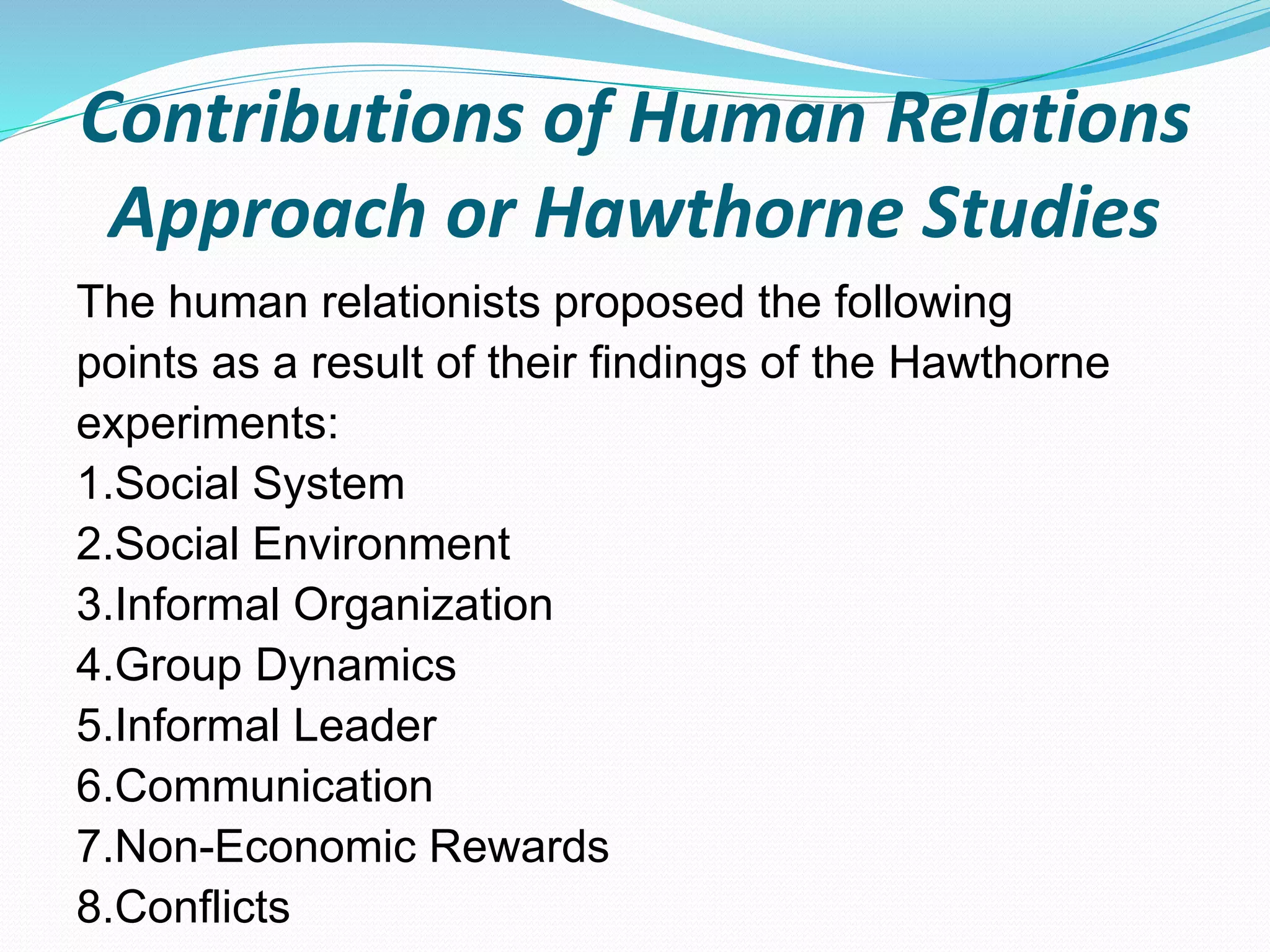 Contributions of Human Relations
Approach or Hawthorne Studies
The human relationists proposed the following
points as a result of their findings of the Hawthorne
experiments:
1.Social System
2.Social Environment
3.Informal Organization
4.Group Dynamics
5.Informal Leader
6.Communication
7.Non-Economic Rewards
8.Conflicts
 