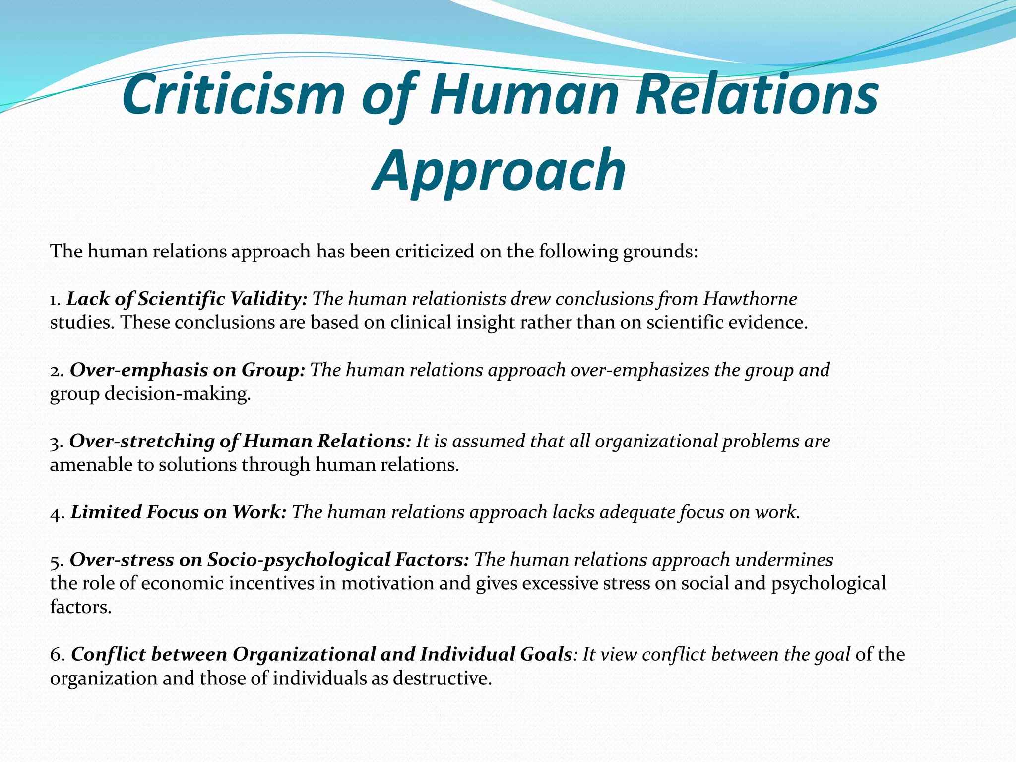 Criticism of Human Relations
Approach
The human relations approach has been criticized on the following grounds:
1. Lack of Scientific Validity: The human relationists drew conclusions from Hawthorne
studies. These conclusions are based on clinical insight rather than on scientific evidence.
2. Over-emphasis on Group: The human relations approach over-emphasizes the group and
group decision-making.
3. Over-stretching of Human Relations: It is assumed that all organizational problems are
amenable to solutions through human relations.
4. Limited Focus on Work: The human relations approach lacks adequate focus on work.
5. Over-stress on Socio-psychological Factors: The human relations approach undermines
the role of economic incentives in motivation and gives excessive stress on social and psychological
factors.
6. Conflict between Organizational and Individual Goals: It view conflict between the goal of the
organization and those of individuals as destructive.
 