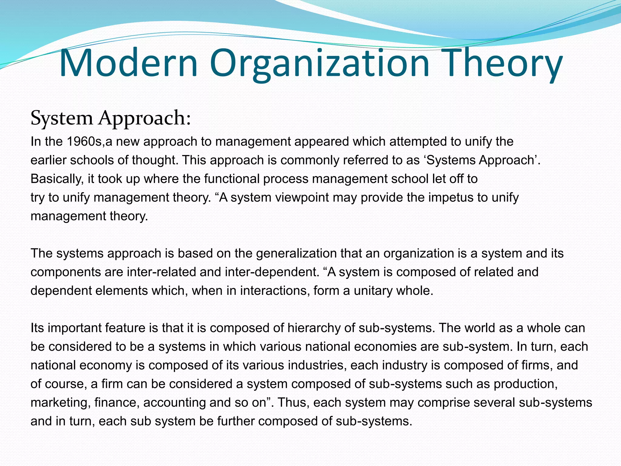 Modern Organization Theory
System Approach:
In the 1960s,a new approach to management appeared which attempted to unify the
earlier schools of thought. This approach is commonly referred to as ‘Systems Approach’.
Basically, it took up where the functional process management school let off to
try to unify management theory. “A system viewpoint may provide the impetus to unify
management theory.
The systems approach is based on the generalization that an organization is a system and its
components are inter-related and inter-dependent. “A system is composed of related and
dependent elements which, when in interactions, form a unitary whole.
Its important feature is that it is composed of hierarchy of sub-systems. The world as a whole can
be considered to be a systems in which various national economies are sub-system. In turn, each
national economy is composed of its various industries, each industry is composed of firms, and
of course, a firm can be considered a system composed of sub-systems such as production,
marketing, finance, accounting and so on”. Thus, each system may comprise several sub-systems
and in turn, each sub system be further composed of sub-systems.
 