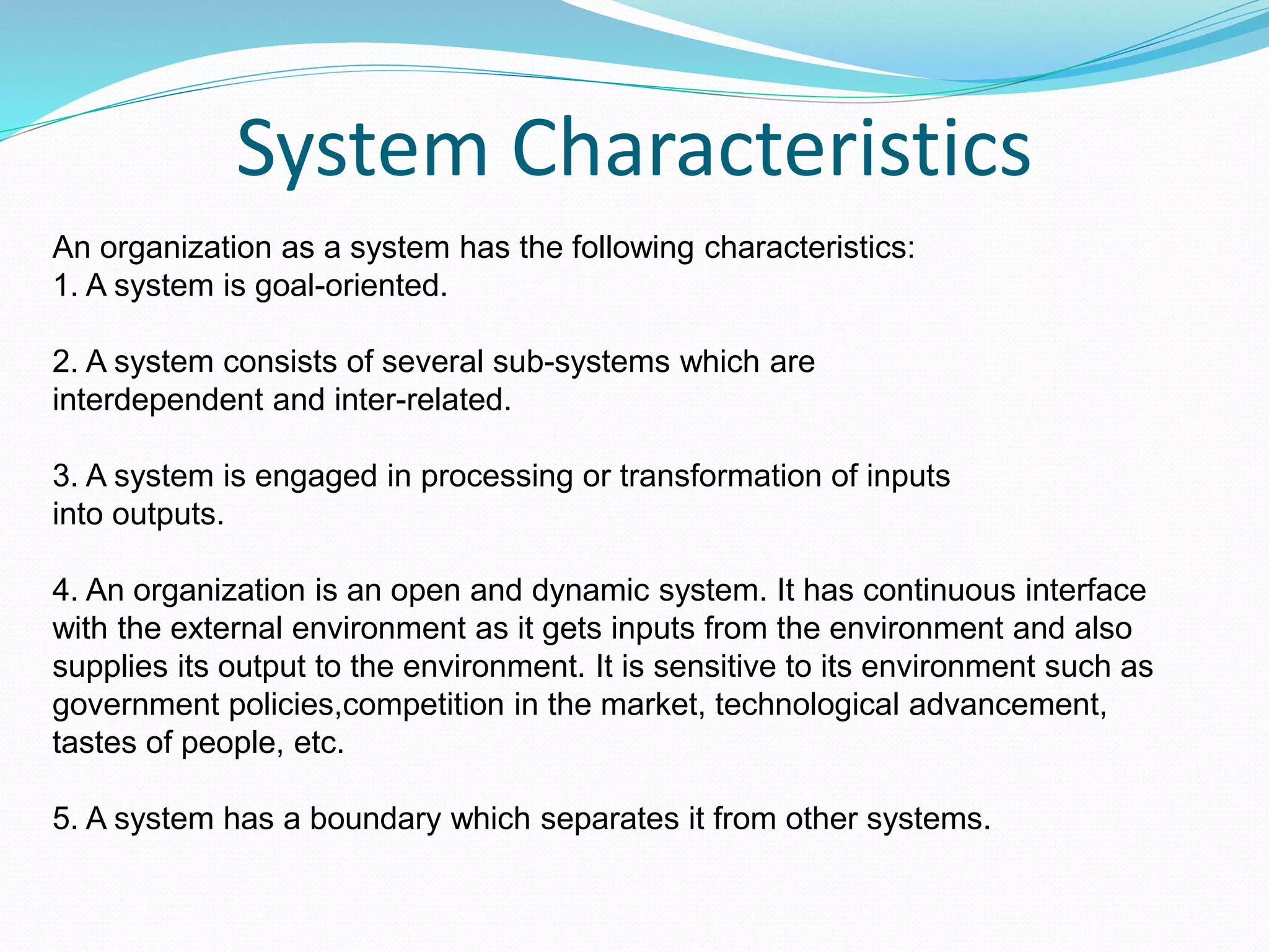 System Characteristics
An organization as a system has the following characteristics:
1. A system is goal-oriented.
2. A system consists of several sub-systems which are
interdependent and inter-related.
3. A system is engaged in processing or transformation of inputs
into outputs.
4. An organization is an open and dynamic system. It has continuous interface
with the external environment as it gets inputs from the environment and also
supplies its output to the environment. It is sensitive to its environment such as
government policies,competition in the market, technological advancement,
tastes of people, etc.
5. A system has a boundary which separates it from other systems.
 