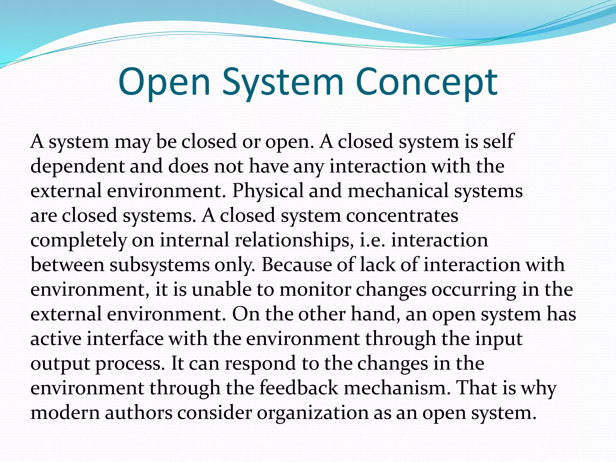 Open System Concept
A system may be closed or open. A closed system is self
dependent and does not have any interaction with the
external environment. Physical and mechanical systems
are closed systems. A closed system concentrates
completely on internal relationships, i.e. interaction
between subsystems only. Because of lack of interaction with
environment, it is unable to monitor changes occurring in the
external environment. On the other hand, an open system has
active interface with the environment through the input
output process. It can respond to the changes in the
environment through the feedback mechanism. That is why
modern authors consider organization as an open system.
 