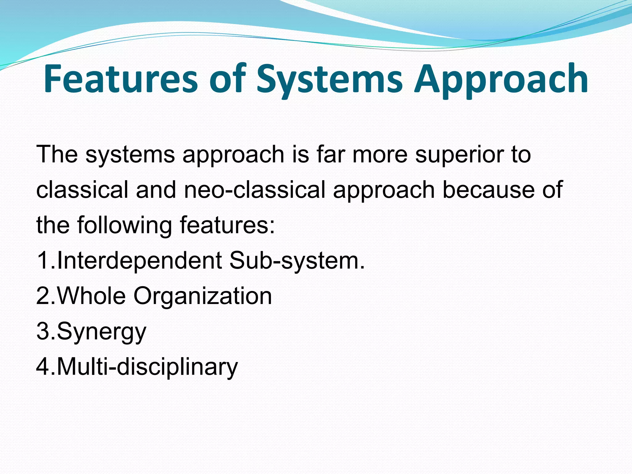 Features of Systems Approach
The systems approach is far more superior to
classical and neo-classical approach because of
the following features:
1.Interdependent Sub-system.
2.Whole Organization
3.Synergy
4.Multi-disciplinary
 