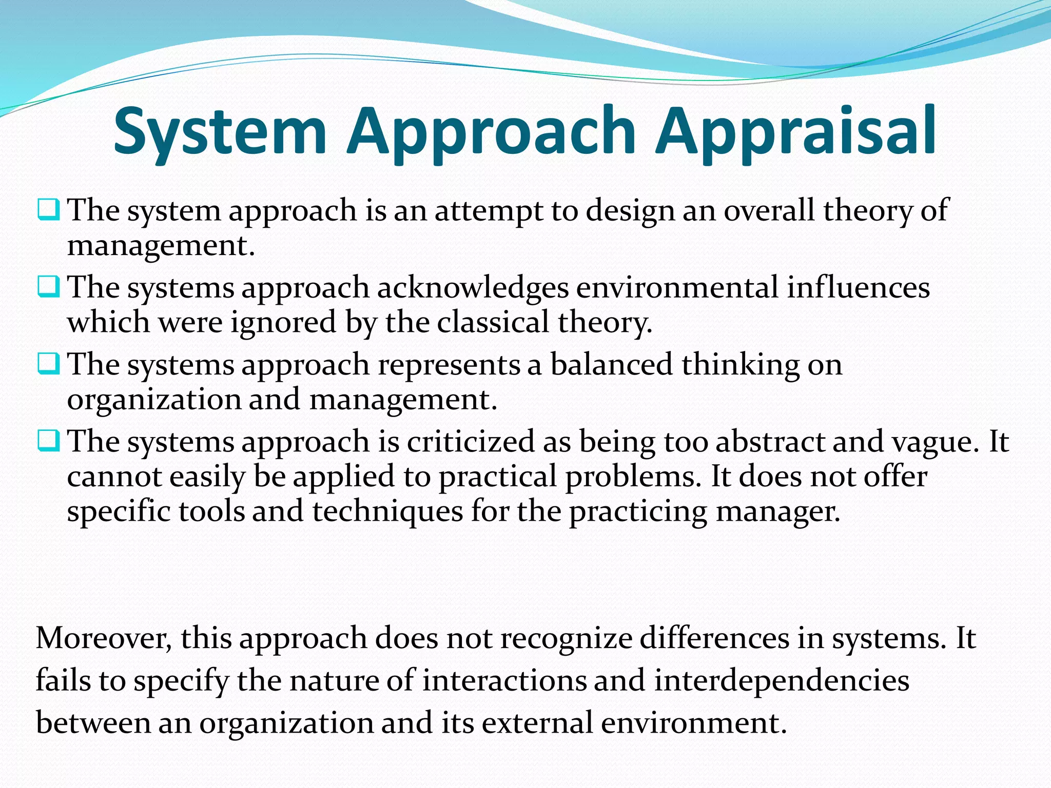 System Approach Appraisal
The system approach is an attempt to design an overall theory of
management.
The systems approach acknowledges environmental influences
which were ignored by the classical theory.
The systems approach represents a balanced thinking on
organization and management.
The systems approach is criticized as being too abstract and vague. It
cannot easily be applied to practical problems. It does not offer
specific tools and techniques for the practicing manager.
Moreover, this approach does not recognize differences in systems. It
fails to specify the nature of interactions and interdependencies
between an organization and its external environment.
 