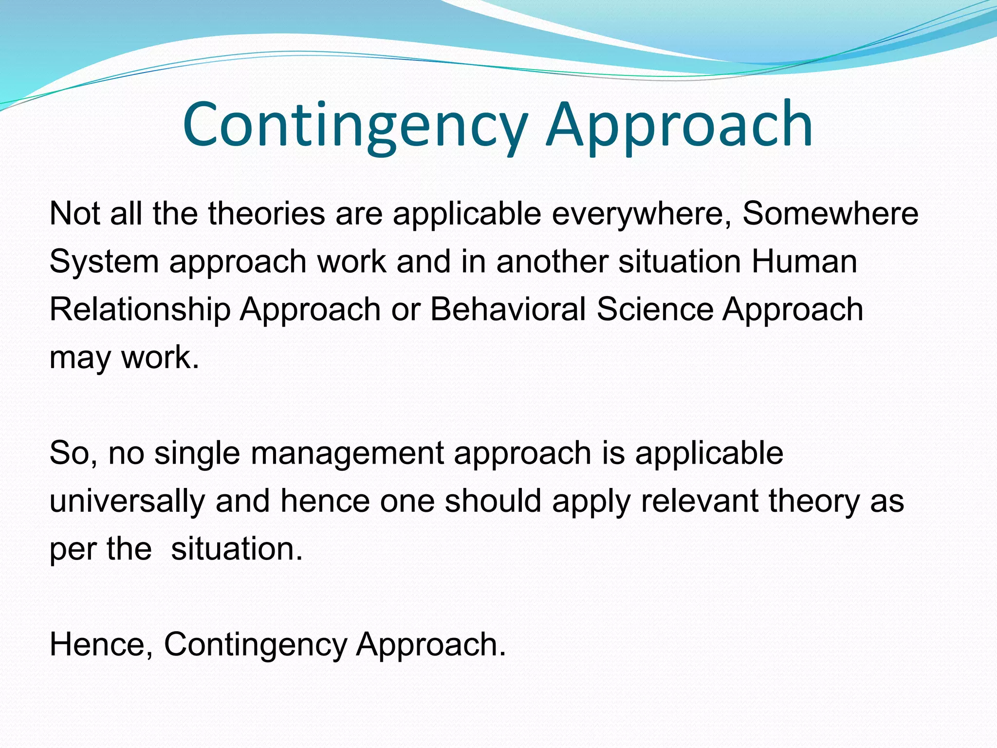 Contingency Approach
Not all the theories are applicable everywhere, Somewhere
System approach work and in another situation Human
Relationship Approach or Behavioral Science Approach
may work.
So, no single management approach is applicable
universally and hence one should apply relevant theory as
per the situation.
Hence, Contingency Approach.
 