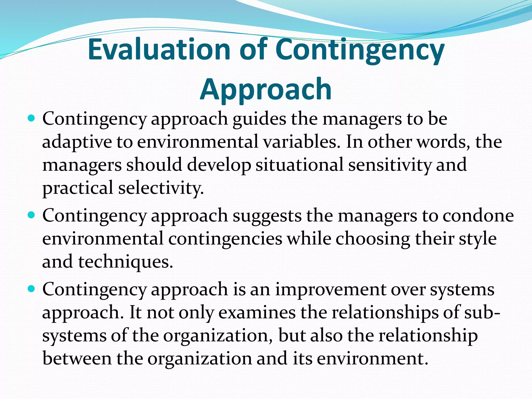 Evaluation of Contingency
Approach
 Contingency approach guides the managers to be
adaptive to environmental variables. In other words, the
managers should develop situational sensitivity and
practical selectivity.
 Contingency approach suggests the managers to condone
environmental contingencies while choosing their style
and techniques.
 Contingency approach is an improvement over systems
approach. It not only examines the relationships of sub-
systems of the organization, but also the relationship
between the organization and its environment.
 