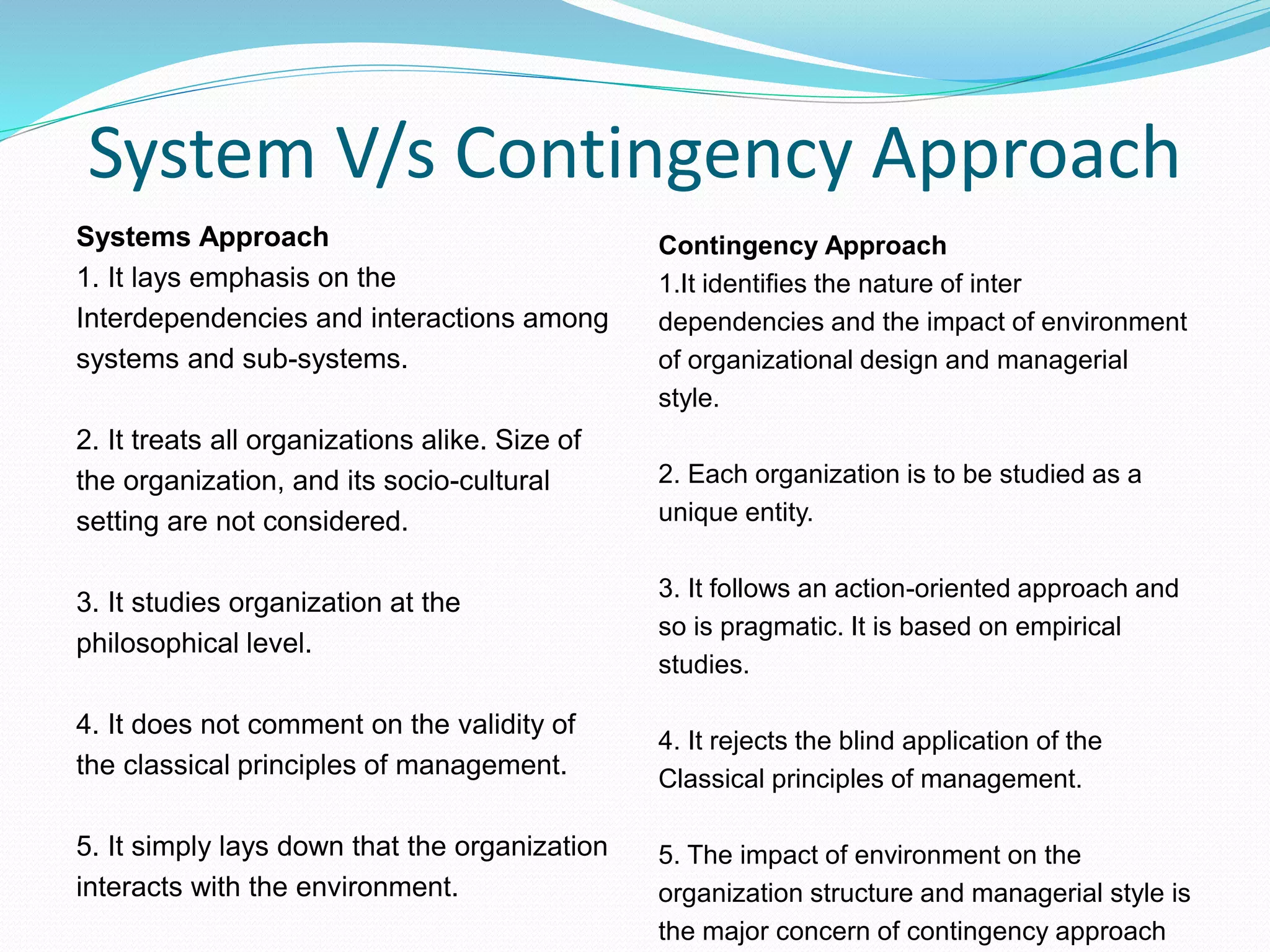 System V/s Contingency Approach
Systems Approach
1. It lays emphasis on the
Interdependencies and interactions among
systems and sub-systems.
2. It treats all organizations alike. Size of
the organization, and its socio-cultural
setting are not considered.
3. It studies organization at the
philosophical level.
4. It does not comment on the validity of
the classical principles of management.
5. It simply lays down that the organization
interacts with the environment.
Contingency Approach
1.It identifies the nature of inter
dependencies and the impact of environment
of organizational design and managerial
style.
2. Each organization is to be studied as a
unique entity.
3. It follows an action-oriented approach and
so is pragmatic. It is based on empirical
studies.
4. It rejects the blind application of the
Classical principles of management.
5. The impact of environment on the
organization structure and managerial style is
the major concern of contingency approach
 