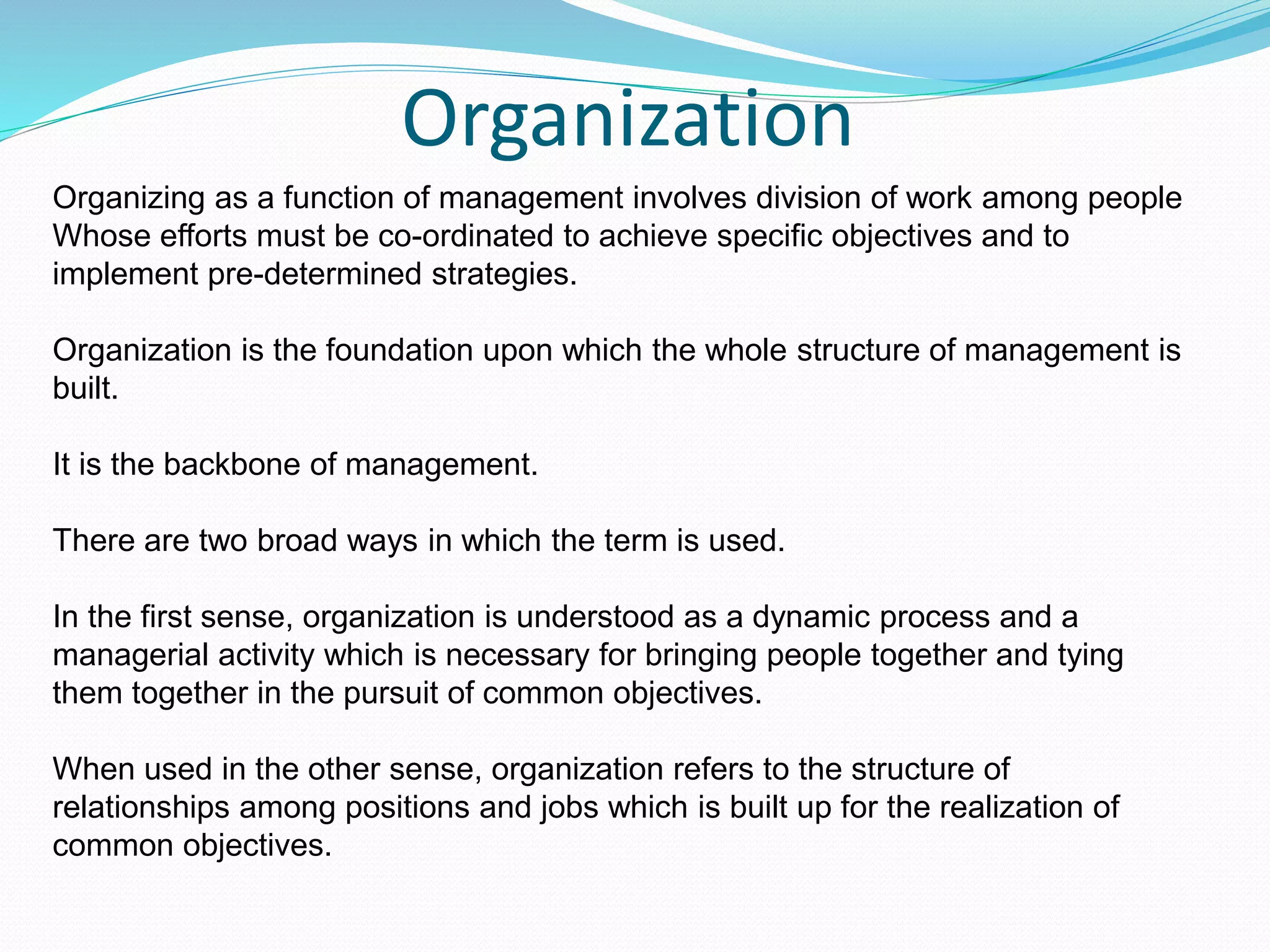 Organization
Organizing as a function of management involves division of work among people
Whose efforts must be co-ordinated to achieve specific objectives and to
implement pre-determined strategies.
Organization is the foundation upon which the whole structure of management is
built.
It is the backbone of management.
There are two broad ways in which the term is used.
In the first sense, organization is understood as a dynamic process and a
managerial activity which is necessary for bringing people together and tying
them together in the pursuit of common objectives.
When used in the other sense, organization refers to the structure of
relationships among positions and jobs which is built up for the realization of
common objectives.
 