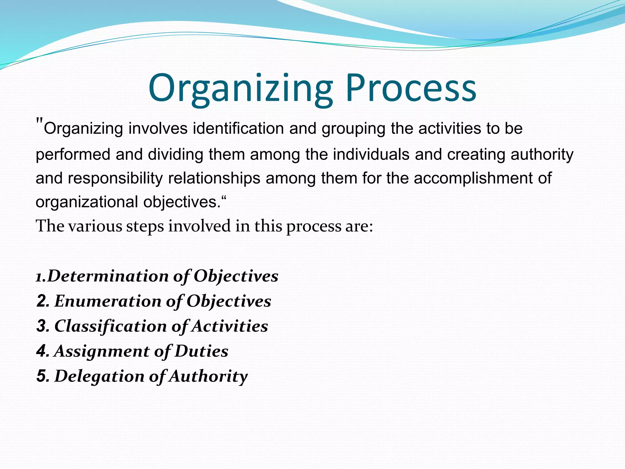 Organizing Process
"Organizing involves identification and grouping the activities to be
performed and dividing them among the individuals and creating authority
and responsibility relationships among them for the accomplishment of
organizational objectives.“
The various steps involved in this process are:
1.Determination of Objectives
2. Enumeration of Objectives
3. Classification of Activities
4. Assignment of Duties
5. Delegation of Authority
 