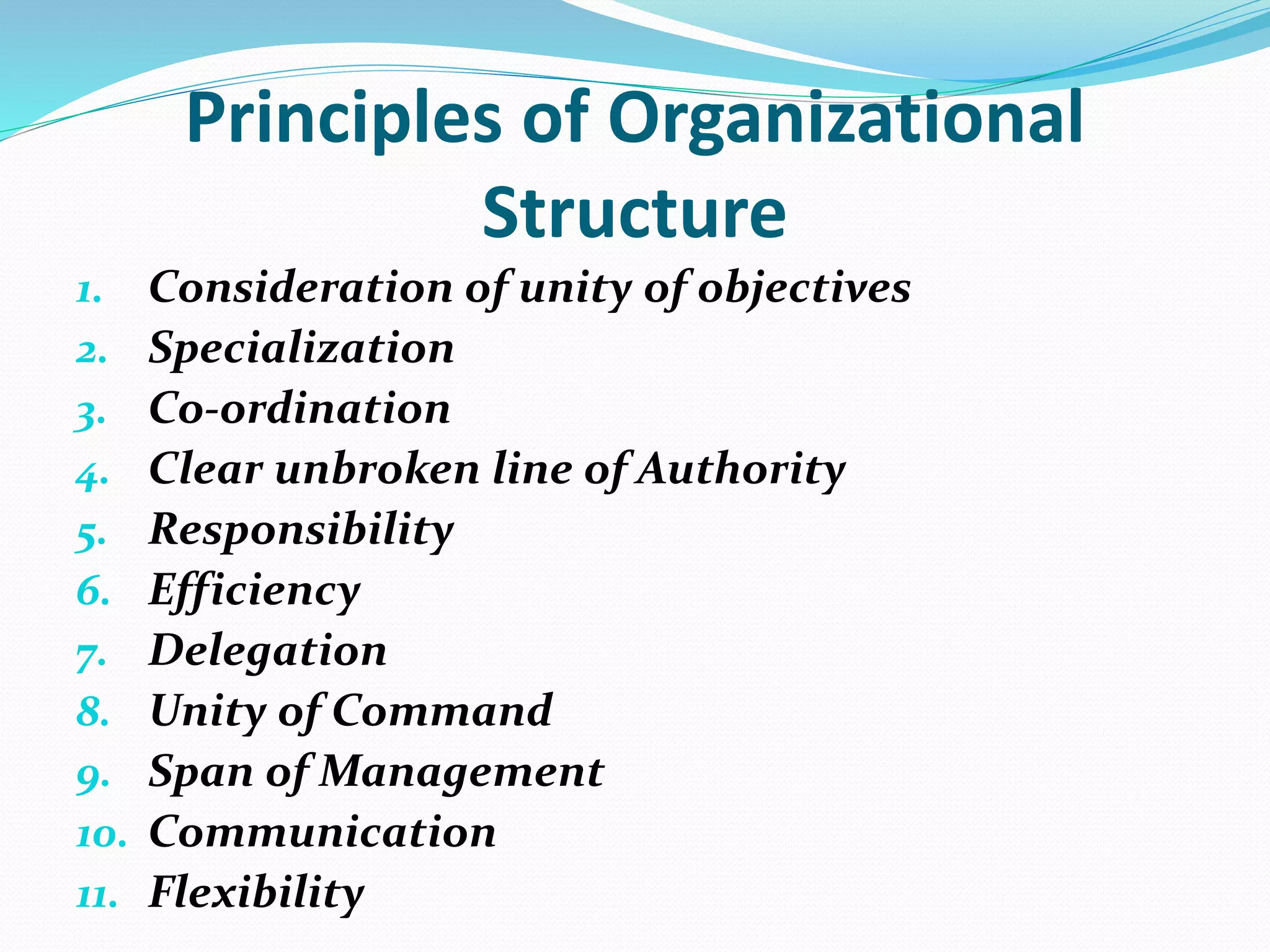 Principles of Organizational
Structure
1. Consideration of unity of objectives
2. Specialization
3. Co-ordination
4. Clear unbroken line of Authority
5. Responsibility
6. Efficiency
7. Delegation
8. Unity of Command
9. Span of Management
10. Communication
11. Flexibility
 
