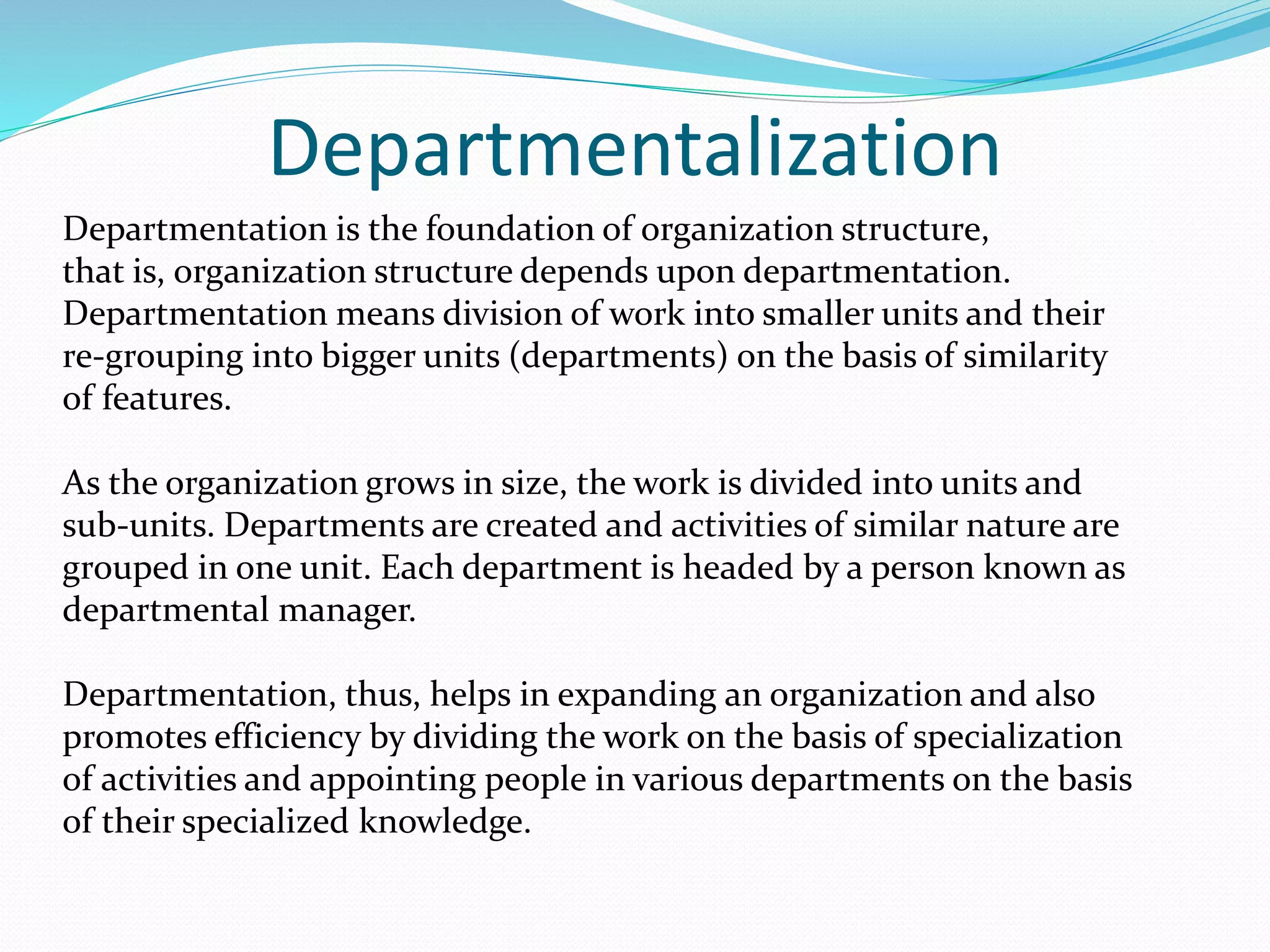 Departmentalization
Departmentation is the foundation of organization structure,
that is, organization structure depends upon departmentation.
Departmentation means division of work into smaller units and their
re-grouping into bigger units (departments) on the basis of similarity
of features.
As the organization grows in size, the work is divided into units and
sub-units. Departments are created and activities of similar nature are
grouped in one unit. Each department is headed by a person known as
departmental manager.
Departmentation, thus, helps in expanding an organization and also
promotes efficiency by dividing the work on the basis of specialization
of activities and appointing people in various departments on the basis
of their specialized knowledge.
 