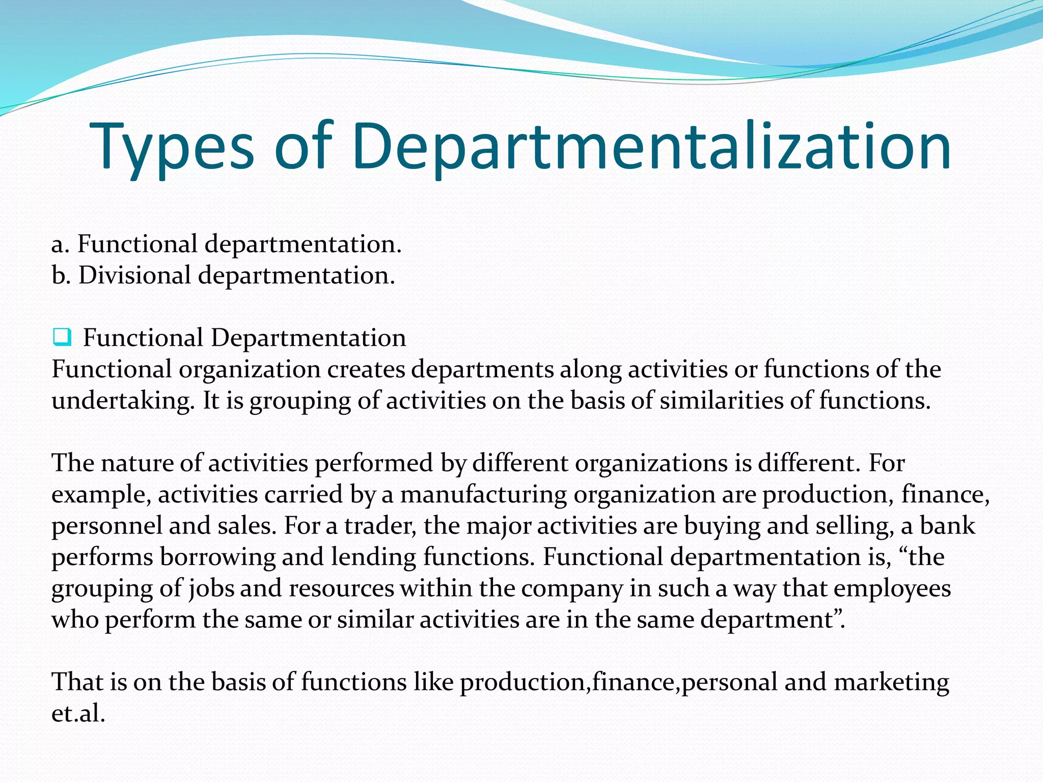 Types of Departmentalization
a. Functional departmentation.
b. Divisional departmentation.
 Functional Departmentation
Functional organization creates departments along activities or functions of the
undertaking. It is grouping of activities on the basis of similarities of functions.
The nature of activities performed by different organizations is different. For
example, activities carried by a manufacturing organization are production, finance,
personnel and sales. For a trader, the major activities are buying and selling, a bank
performs borrowing and lending functions. Functional departmentation is, “the
grouping of jobs and resources within the company in such a way that employees
who perform the same or similar activities are in the same department”.
That is on the basis of functions like production,finance,personal and marketing
et.al.
 
