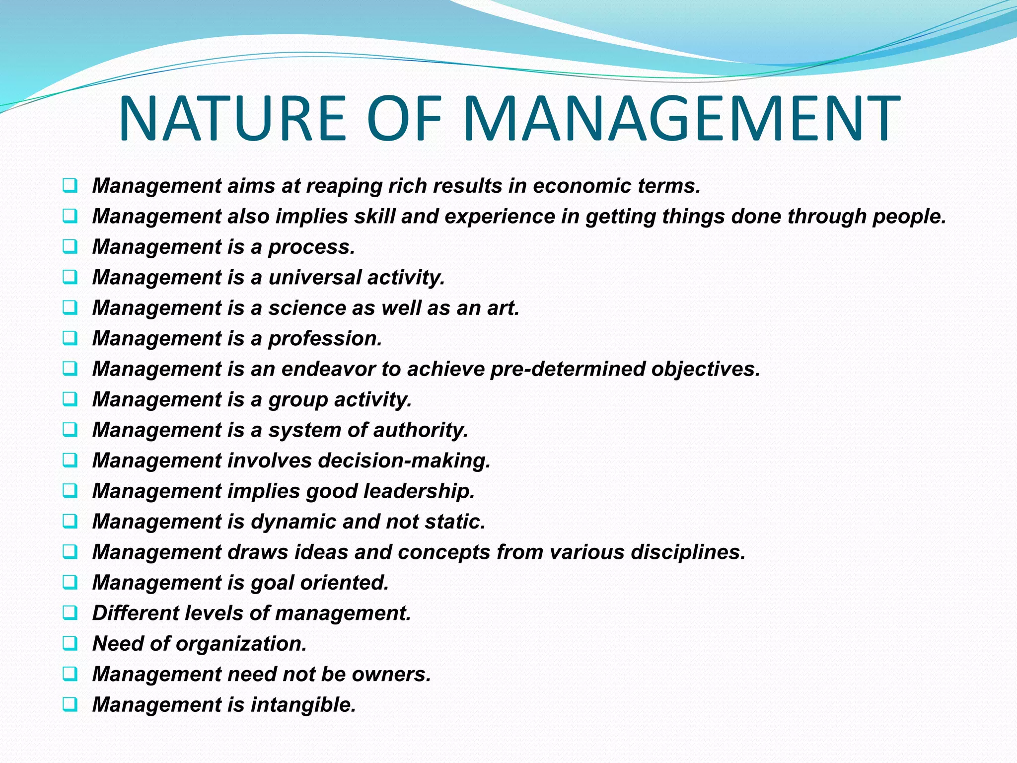 NATURE OF MANAGEMENT
 Management aims at reaping rich results in economic terms.
 Management also implies skill and experience in getting things done through people.
 Management is a process.
 Management is a universal activity.
 Management is a science as well as an art.
 Management is a profession.
 Management is an endeavor to achieve pre-determined objectives.
 Management is a group activity.
 Management is a system of authority.
 Management involves decision-making.
 Management implies good leadership.
 Management is dynamic and not static.
 Management draws ideas and concepts from various disciplines.
 Management is goal oriented.
 Different levels of management.
 Need of organization.
 Management need not be owners.
 Management is intangible.
 