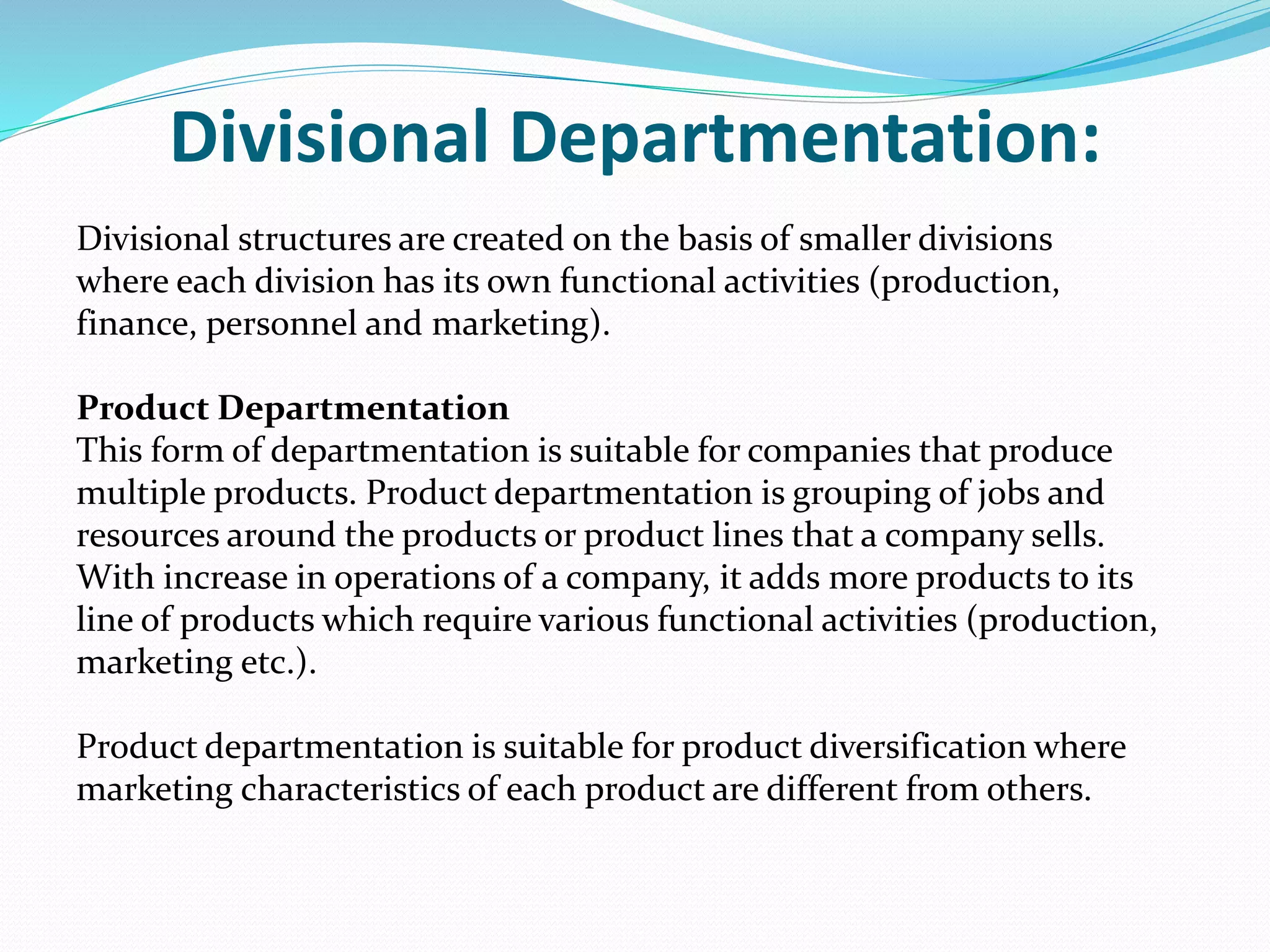 Divisional Departmentation:
Divisional structures are created on the basis of smaller divisions
where each division has its own functional activities (production,
finance, personnel and marketing).
Product Departmentation
This form of departmentation is suitable for companies that produce
multiple products. Product departmentation is grouping of jobs and
resources around the products or product lines that a company sells.
With increase in operations of a company, it adds more products to its
line of products which require various functional activities (production,
marketing etc.).
Product departmentation is suitable for product diversification where
marketing characteristics of each product are different from others.
 
